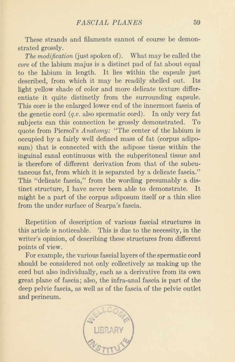 These strands and filaments cannot of course be demon- strated grossly. The modification (just spoken of). What may be called the core of the labium majus is a distinct pad of fat about equal to the labium in length. It lies within the capsule just described, from which it may be readily shelled out. Its light yellow shade of color and more delicate texture differ- entiate it quite distinctly from the surrounding capsule. This core is the enlarged lower end of the innermost fascia of the genetic cord (q.v. also spermatic cord). In only very fat subjects can this connection be grossly demonstrated. To quote from Piersol’s Anatomy: “The center of the labium is occupied by a fairly well defined mass of fat (corpus adipo- sum) that is connected with the adipose tissue within the inguinal canal continuous with the subperitoneal tissue and is therefore of different derivation from that of the subcu- taneous fat, from which it is separated by a delicate fascia.” This “delicate fascia,” from the wording presumably a dis- tinct structure, I have never been able to demonstrate. It might be a part of the corpus adiposum itself or a thin slice from the under surface of Scarpa’s fascia. Repetition of description of various fascial structures in this article is noticeable. This is due to the necessity, in the writer’s opinion, of describing these structures from different points of view. For example, the various fascial layers of the spermatic cord should be considered not only collectively as making up the cord but also individually, each as a derivative from its own great plane of fascia; also, the infra-anal fascia is part of the deep pelvic fascia, as well as of the fascia of the pelvic outlet and perineum.