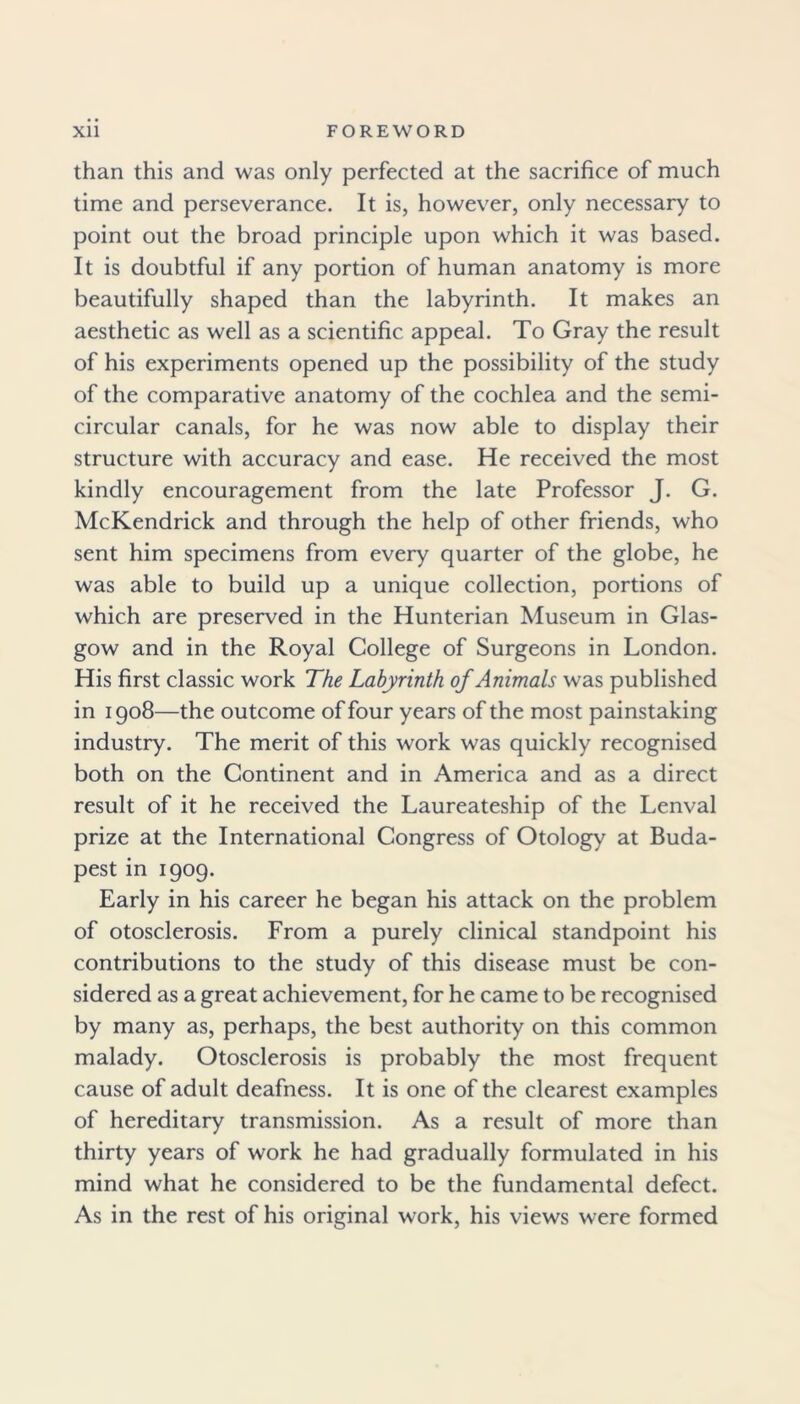 than this and was only perfected at the sacrifice of much time and perseverance. It is, however, only necessary to point out the broad principle upon which it was based. It is doubtful if any portion of human anatomy is more beautifully shaped than the labyrinth. It makes an aesthetic as well as a scientific appeal. To Gray the result of his experiments opened up the possibility of the study of the comparative anatomy of the cochlea and the semi- circular canals, for he was now able to display their structure with accuracy and ease. He received the most kindly encouragement from the late Professor J. G. McKendrick and through the help of other friends, who sent him specimens from every quarter of the globe, he was able to build up a unique collection, portions of which are preserved in the Hunterian Museum in Glas- gow and in the Royal College of Surgeons in London. His first classic work The Labyrinth of Animals was published in 1908—the outcome of four years of the most painstaking industry. The merit of this work was quickly recognised both on the Continent and in America and as a direct result of it he received the Laureateship of the Lenval prize at the International Congress of Otology at Buda- pest in 1909. Early in his career he began his attack on the problem of otosclerosis. From a purely clinical standpoint his contributions to the study of this disease must be con- sidered as a great achievement, for he came to be recognised by many as, perhaps, the best authority on this common malady. Otosclerosis is probably the most frequent cause of adult deafness. It is one of the clearest examples of hereditary transmission. As a result of more than thirty years of work he had gradually formulated in his mind what he considered to be the fundamental defect. As in the rest of his original work, his views were formed