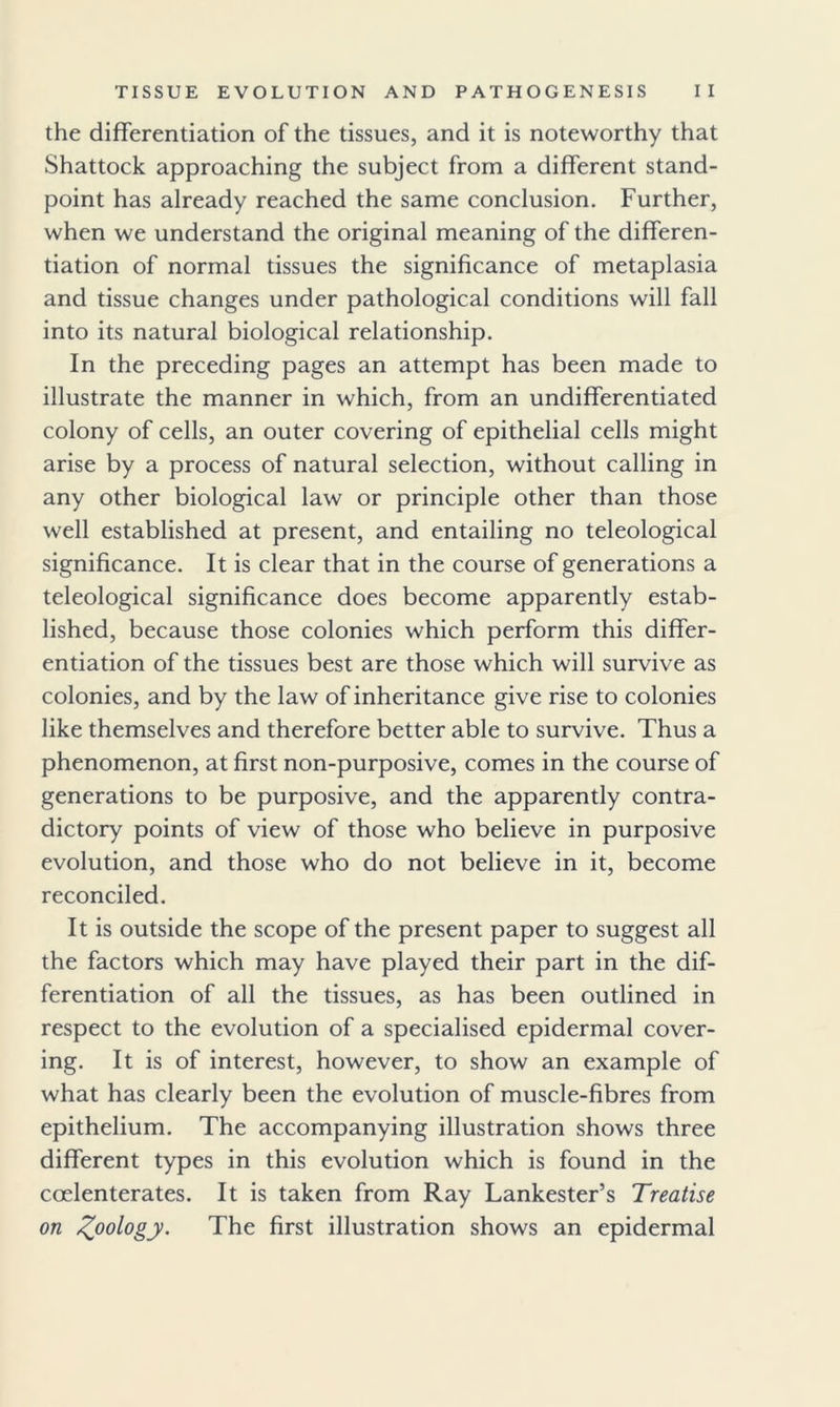 the differentiation of the tissues, and it is noteworthy that Shattock approaching the subject from a different stand- point has already reached the same conclusion. Further, when we understand the original meaning of the differen- tiation of normal tissues the significance of metaplasia and tissue changes under pathological conditions will fall into its natural biological relationship. In the preceding pages an attempt has been made to illustrate the manner in which, from an undifferentiated colony of cells, an outer covering of epithelial cells might arise by a process of natural selection, without calling in any other biological law or principle other than those well established at present, and entailing no teleological significance. It is clear that in the course of generations a teleological significance does become apparently estab- lished, because those colonies which perform this differ- entiation of the tissues best are those which will survive as colonies, and by the law of inheritance give rise to colonies like themselves and therefore better able to survive. Thus a phenomenon, at first non-purposive, comes in the course of generations to be purposive, and the apparently contra- dictory points of view of those who believe in purposive evolution, and those who do not believe in it, become reconciled. It is outside the scope of the present paper to suggest all the factors which may have played their part in the dif- ferentiation of all the tissues, as has been outlined in respect to the evolution of a specialised epidermal cover- ing. It is of interest, however, to show an example of what has clearly been the evolution of muscle-fibres from epithelium. The accompanying illustration shows three different types in this evolution which is found in the coelenterates. It is taken from Ray Lankester’s Treatise on ^oology. The first illustration shows an epidermal