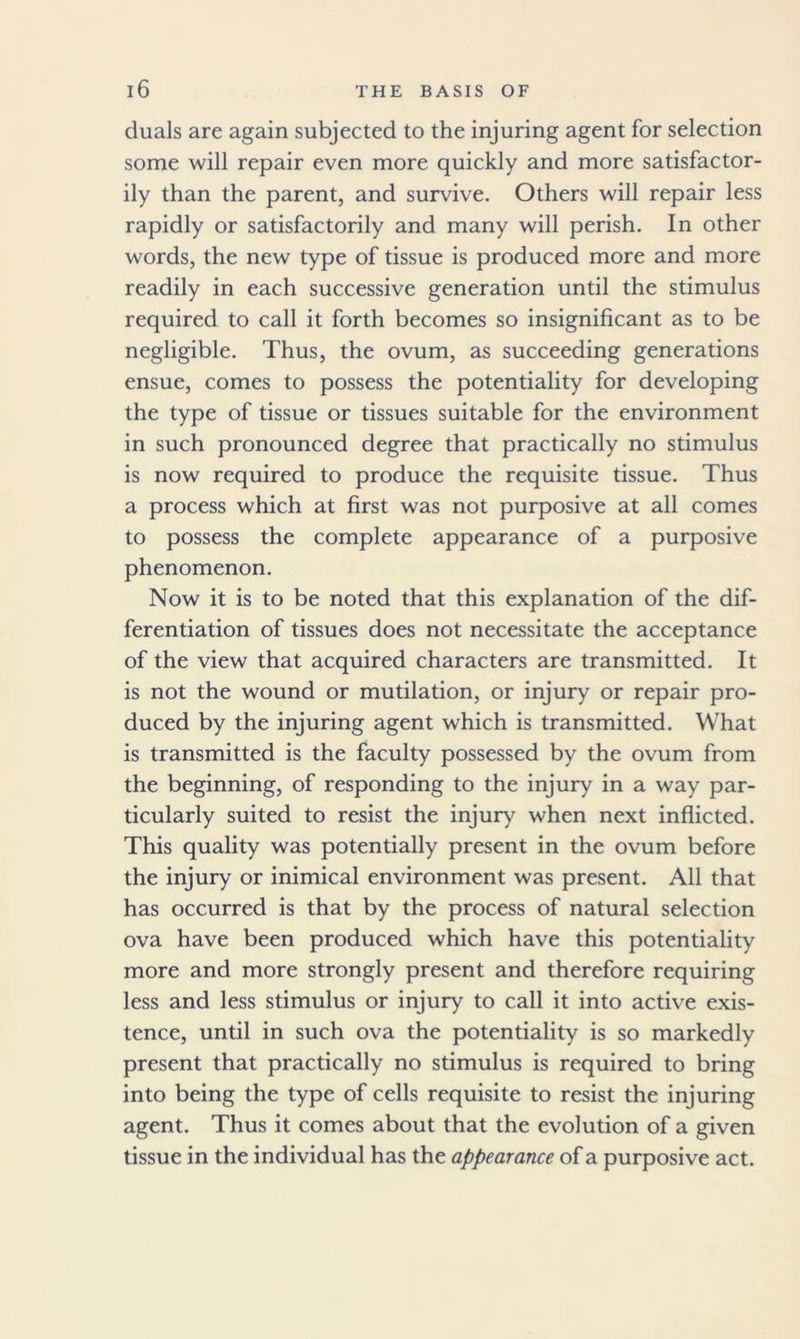 duals are again subjected to the injuring agent for selection some will repair even more quickly and more satisfactor- ily than the parent, and survive. Others will repair less rapidly or satisfactorily and many will perish. In other words, the new type of tissue is produced more and more readily in each successive generation until the stimulus required to call it forth becomes so insignificant as to be negligible. Thus, the ovum, as succeeding generations ensue, comes to possess the potentiality for developing the type of tissue or tissues suitable for the environment in such pronounced degree that practically no stimulus is now required to produce the requisite tissue. Thus a process which at first was not purposive at all comes to possess the complete appearance of a purposive phenomenon. Now it is to be noted that this explanation of the dif- ferentiation of tissues does not necessitate the acceptance of the view that acquired characters are transmitted. It is not the wound or mutilation, or injury or repair pro- duced by the injuring agent which is transmitted. What is transmitted is the faculty possessed by the ovum from the beginning, of responding to the injury in a way par- ticularly suited to resist the injury when next inflicted. This quality was potentially present in the ovum before the injury or inimical environment was present. All that has occurred is that by the process of natural selection ova have been produced which have this potentiality more and more strongly present and therefore requiring less and less stimulus or injury to call it into active exis- tence, until in such ova the potentiality is so markedly present that practically no stimulus is required to bring into being the type of cells requisite to resist the injuring agent. Thus it comes about that the evolution of a given tissue in the individual has the appearance of a purposive act.