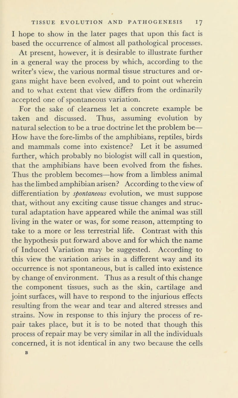 I hope to show in the later pages that upon this fact is based the occurrence of almost all pathological processes. At present, however, it is desirable to illustrate further in a general way the process by which, according to the writer’s view, the various normal tissue structures and or- gans might have been evolved, and to point out wherein and to what extent that view differs from the ordinarily accepted one of spontaneous variation. For the sake of clearness let a concrete example be taken and discussed. Thus, assuming evolution by natural selection to be a true doctrine let the problem be— How have the fore-limbs of the amphibians, reptiles, birds and mammals come into existence? Let it be assumed further, which probably no biologist will call in question, that the amphibians have been evolved from the fishes. Thus the problem becomes—how from a limbless animal has the limbed amphibian arisen? According to the view of differentiation by spontaneous evolution, we must suppose that, without any exciting cause tissue changes and struc- tural adaptation have appeared while the animal was still living in the water or was, for some reason, attempting to take to a more or less terrestrial life. Contrast with this the hypothesis put forward above and for which the name of Induced Variation may be suggested. According to this view the variation arises in a different way and its occurrence is not spontaneous, but is called into existence by change of environment. Thus as a result of this change the component tissues, such as the skin, cartilage and joint surfaces, will have to respond to the injurious effects resulting from the wear and tear and altered stresses and strains. Now in response to this injury the process of re- pair takes place, but it is to be noted that though this process of repair may be very similar in all the individuals concerned, it is not identical in any two because the cells B