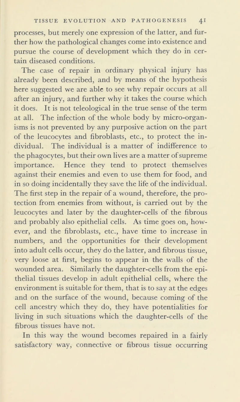 processes, but merely one expression of the latter, and fur- ther how the pathological changes come into existence and pursue the course of development which they do in cer- tain diseased conditions. The case of repair in ordinary physical injury has already been described, and by means of the hypothesis here suggested we are able to see why repair occurs at all after an injury, and further why it takes the course which it does. It is not teleological in the true sense of the term at all. The infection of the whole body by micro-organ- isms is not prevented by any purposive action on the part of the leucocytes and fibroblasts, etc., to protect the in- dividual. The individual is a matter of indifference to the phagocytes, but their own lives are a matter of supreme importance. Hence they tend to protect themselves against their enemies and even to use them for food, and in so doing incidentally they save the life of the individual. The first step in the repair of a wound, therefore, the pro- tection from enemies from without, is carried out by the leucocytes and later by the daughter-cells of the fibrous and probably also epithelial cells. As time goes on, how- ever, and the fibroblasts, etc., have time to increase in numbers, and the opportunities for their development into adult cells occur, they do the latter, and fibrous tissue, very loose at first, begins to appear in the walls of the wounded area. Similarly the daughter-cells from the epi- thelial tissues develop in adult epithelial cells, where the environment is suitable for them, that is to say at the edges and on the surface of the wound, because coming of the cell ancestry which they do, they have potentialities for living in such situations which the daughter-cells of the fibrous tissues have not. In this way the wound becomes repaired in a fairly satisfactory way, connective or fibrous tissue occurring