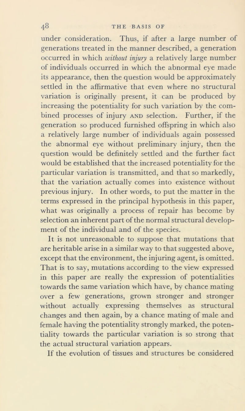 under consideration. Thus, if after a large number of generations treated in the manner described, a generation occurred in which without injury a relatively large number of individuals occurred in which the abnormal eye made its appearance, then the question would be approximately settled in the affirmative that even where no structural variation is originally present, it can be produced by increasing the potentiality for such variation by the com- bined processes of injury and selection. Further, if the generation so produced furnished offspring in which also a relatively large number of individuals again possessed the abnormal eye without preliminary injury, then the question would be definitely settled and the further fact would be established that the increased potentiality for the particular variation is transmitted, and that so markedly, that the variation actually comes into existence without previous injury. In other words, to put the matter in the terms expressed in the principal hypothesis in this paper, what was originally a process of repair has become by selection an inherent part of the normal structural develop- ment of the individual and of the species. It is not unreasonable to suppose that mutations that are heritable arise in a similar way to that suggested above, except that the environment, the injuring agent, is omitted. That is to say, mutations according to the view expressed in this paper are really the expression of potentialities towards the same variation which have, by chance mating over a few generations, grown stronger and stronger without actually expressing themselves as structural changes and then again, by a chance mating of male and female having the potentiality strongly marked, the poten- tiality towards the particular variation is so strong that the actual structural variation appears. If the evolution of tissues and structures be considered