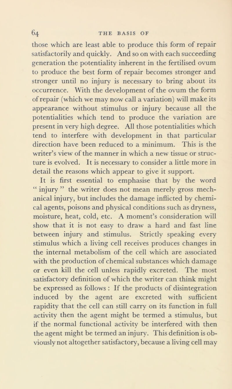 those which are least able to produce this form of repair satisfactorily and quickly. And so on with each succeeding generation the potentiality inherent in the fertilised ovum to produce the best form of repair becomes stronger and stronger until no injury is necessary to bring about its occurrence. With the development of the ovum the form of repair (which we may now call a variation) will make its appearance without stimulus or injury because all the potentialities which tend to produce the variation are present in very high degree. All those potentialities which tend to interfere with development in that particular direction have been reduced to a minimum. This is the writer’s view of the manner in which a new tissue or struc- ture is evolved. It is necessary to consider a little more in detail the reasons which appear to give it support. It is first essential to emphasise that by the word “ injury ” the writer does not mean merely gross mech- anical injury, but includes the damage inflicted by chemi- cal agents, poisons and physical conditions such as dryness, moisture, heat, cold, etc. A moment’s consideration will show that it is not easy to draw a hard and fast line between injury and stimulus. Strictly speaking every stimulus which a living cell receives produces changes in the internal metabolism of the cell which are associated with the production of chemical substances which damage or even kill the cell unless rapidly excreted. The most satisfactory definition of which the writer can think might be expressed as follows : If the products of disintegration induced by the agent are excreted with sufficient rapidity that the cell can still carry on its function in full activity then the agent might be termed a stimulus, but if the normal functional activity be interfered with then the agent might be termed an injury. This definition is ob- viously not altogether satisfactory, because a living cell may