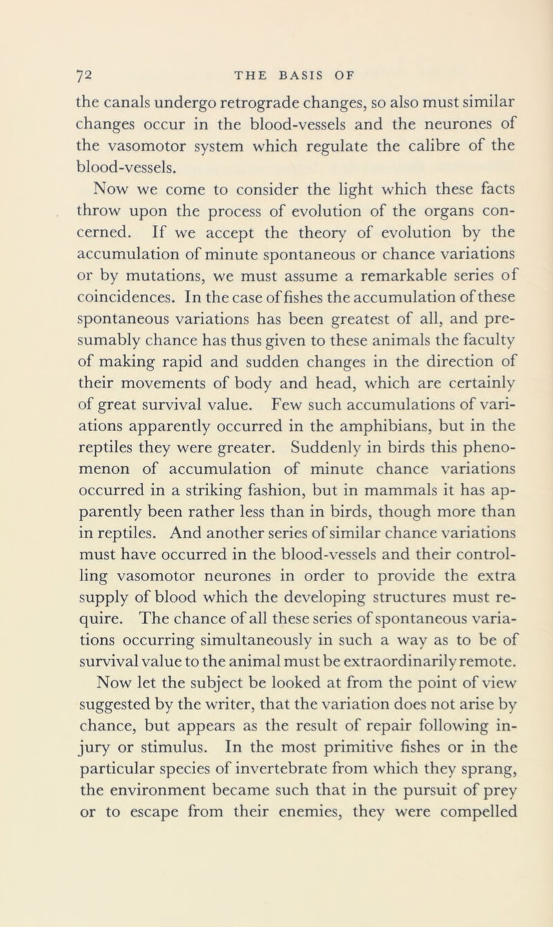 the canals undergo retrograde changes, so also must similar changes occur in the blood-vessels and the neurones of the vasomotor system which regulate the calibre of the blood-vessels. Now we come to consider the light which these facts throw upon the process of evolution of the organs con- cerned. If we accept the theory of evolution by the accumulation of minute spontaneous or chance variations or by mutations, we must assume a remarkable series of coincidences. In the case of fishes the accumulation of these spontaneous variations has been greatest of all, and pre- sumably chance has thus given to these animals the faculty of making rapid and sudden changes in the direction of their movements of body and head, which are certainly of great survival value. Few such accumulations of vari- ations apparently occurred in the amphibians, but in the reptiles they were greater. Suddenly in birds this pheno- menon of accumulation of minute chance variations occurred in a striking fashion, but in mammals it has ap- parently been rather less than in birds, though more than in reptiles. And another series of similar chance variations must have occurred in the blood-vessels and their control- ling vasomotor neurones in order to provide the extra supply of blood which the developing structures must re- quire. The chance of all these series of spontaneous varia- tions occurring simultaneously in such a way as to be of survival value to the animal must be extraordinarily remote. Now let the subject be looked at from the point of view suggested by the writer, that the variation does not arise by chance, but appears as the result of repair following in- jury or stimulus. In the most primitive fishes or in the particular species of invertebrate from which they sprang, the environment became such that in the pursuit of prey or to escape from their enemies, they were compelled