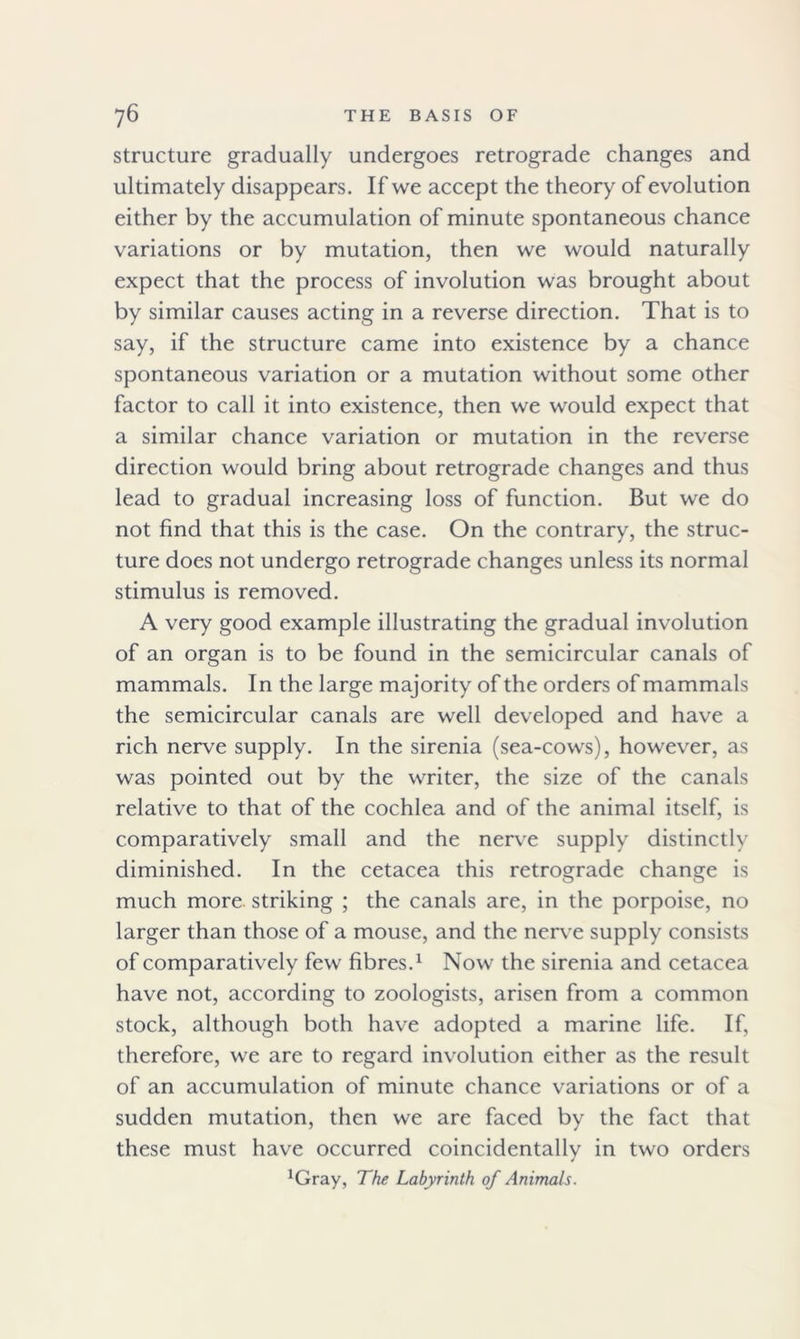 structure gradually undergoes retrograde changes and ultimately disappears. If we accept the theory of evolution either by the accumulation of minute spontaneous chance variations or by mutation, then we would naturally expect that the process of involution was brought about by similar causes acting in a reverse direction. That is to say, if the structure came into existence by a chance spontaneous variation or a mutation without some other factor to call it into existence, then we would expect that a similar chance variation or mutation in the reverse direction would bring about retrograde changes and thus lead to gradual increasing loss of function. But we do not find that this is the case. On the contrary, the struc- ture does not undergo retrograde changes unless its normal stimulus is removed. A very good example illustrating the gradual involution of an organ is to be found in the semicircular canals of mammals. In the large majority of the orders of mammals the semicircular canals are well developed and have a rich nerve supply. In the sirenia (sea-cows), however, as was pointed out by the writer, the size of the canals relative to that of the cochlea and of the animal itself, is comparatively small and the nerve supply distinctly diminished. In the cetacea this retrograde change is much more, striking ; the canals are, in the porpoise, no larger than those of a mouse, and the nerve supply consists of comparatively few fibres.1 Now the sirenia and cetacea have not, according to zoologists, arisen from a common stock, although both have adopted a marine life. If, therefore, we are to regard involution either as the result of an accumulation of minute chance variations or of a sudden mutation, then we are faced by the fact that these must have occurred coincidentallv in two orders / 1Gray, The Labyrinth of Animals.