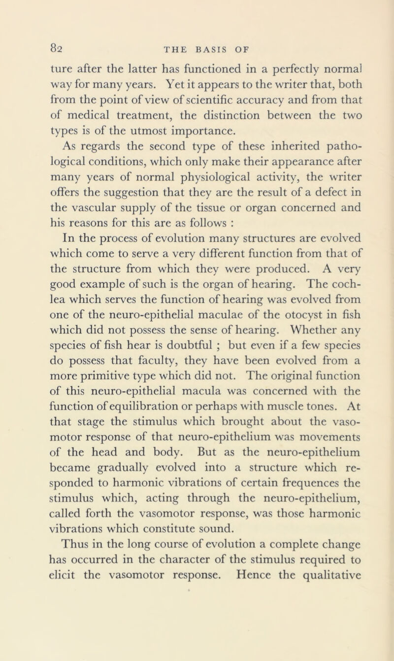 ture after the latter has functioned in a perfectly normal way for many years. Yet it appears to the writer that, both from the point of view of scientific accuracy and from that of medical treatment, the distinction between the two types is of the utmost importance. As regards the second type of these inherited patho- logical conditions, which only make their appearance after many years of normal physiological activity, the writer offers the suggestion that they are the result of a defect in the vascular supply of the tissue or organ concerned and his reasons for this are as follows : In the process of evolution many structures are evolved which come to serve a very different function from that of the structure from which they were produced. A very good example of such is the organ of hearing. The coch- lea which serves the function of hearing was evolved from one of the neuro-epithelial maculae of the otocyst in fish which did not possess the sense of hearing. Whether any species of fish hear is doubtful ; but even if a few species do possess that faculty, they have been evolved from a more primitive type which did not. The original function of this neuro-epithelial macula was concerned with the function of equilibration or perhaps with muscle tones. At that stage the stimulus which brought about the vaso- motor response of that neuro-epithelium was movements of the head and body. But as the neuro-epithelium became gradually evolved into a structure which re- sponded to harmonic vibrations of certain frequences the stimulus which, acting through the neuro-epithelium, called forth the vasomotor response, was those harmonic vibrations which constitute sound. Thus in the long course of evolution a complete change has occurred in the character of the stimulus required to elicit the vasomotor response. Hence the qualitative