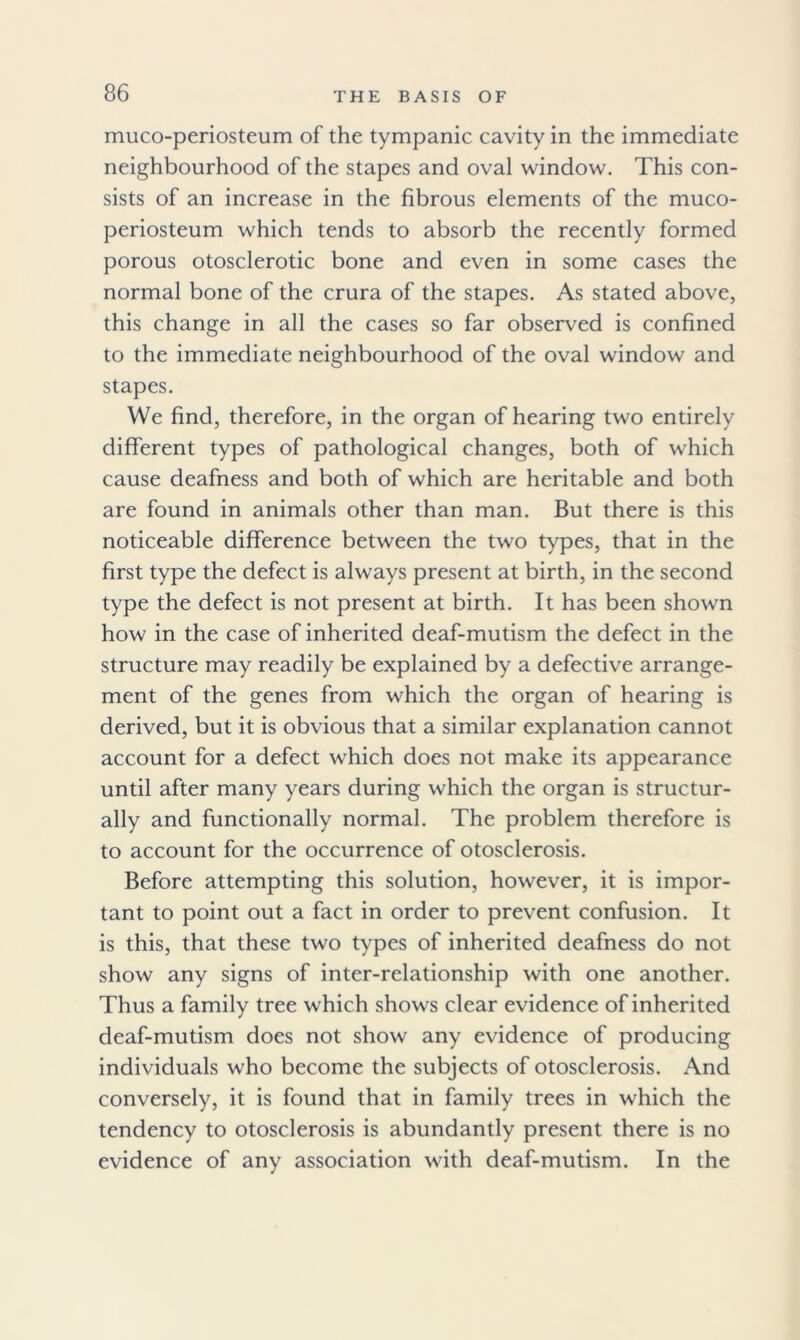 muco-periosteum of the tympanic cavity in the immediate neighbourhood of the stapes and oval window. This con- sists of an increase in the fibrous elements of the muco- periosteum which tends to absorb the recently formed porous otosclerotic bone and even in some cases the normal bone of the crura of the stapes. As stated above, this change in all the cases so far observed is confined to the immediate neighbourhood of the oval window and stapes. We find, therefore, in the organ of hearing two entirely different types of pathological changes, both of which cause deafness and both of which are heritable and both are found in animals other than man. But there is this noticeable difference between the two types, that in the first type the defect is always present at birth, in the second type the defect is not present at birth. It has been shown how in the case of inherited deaf-mutism the defect in the structure may readily be explained by a defective arrange- ment of the genes from which the organ of hearing is derived, but it is obvious that a similar explanation cannot account for a defect which does not make its appearance until after many years during which the organ is structur- ally and functionally normal. The problem therefore is to account for the occurrence of otosclerosis. Before attempting this solution, however, it is impor- tant to point out a fact in order to prevent confusion. It is this, that these two types of inherited deafness do not show any signs of inter-relationship with one another. Thus a family tree which shows clear evidence of inherited deaf-mutism does not show any evidence of producing individuals who become the subjects of otosclerosis. And conversely, it is found that in family trees in which the tendency to otosclerosis is abundantly present there is no evidence of any association with deaf-mutism. In the