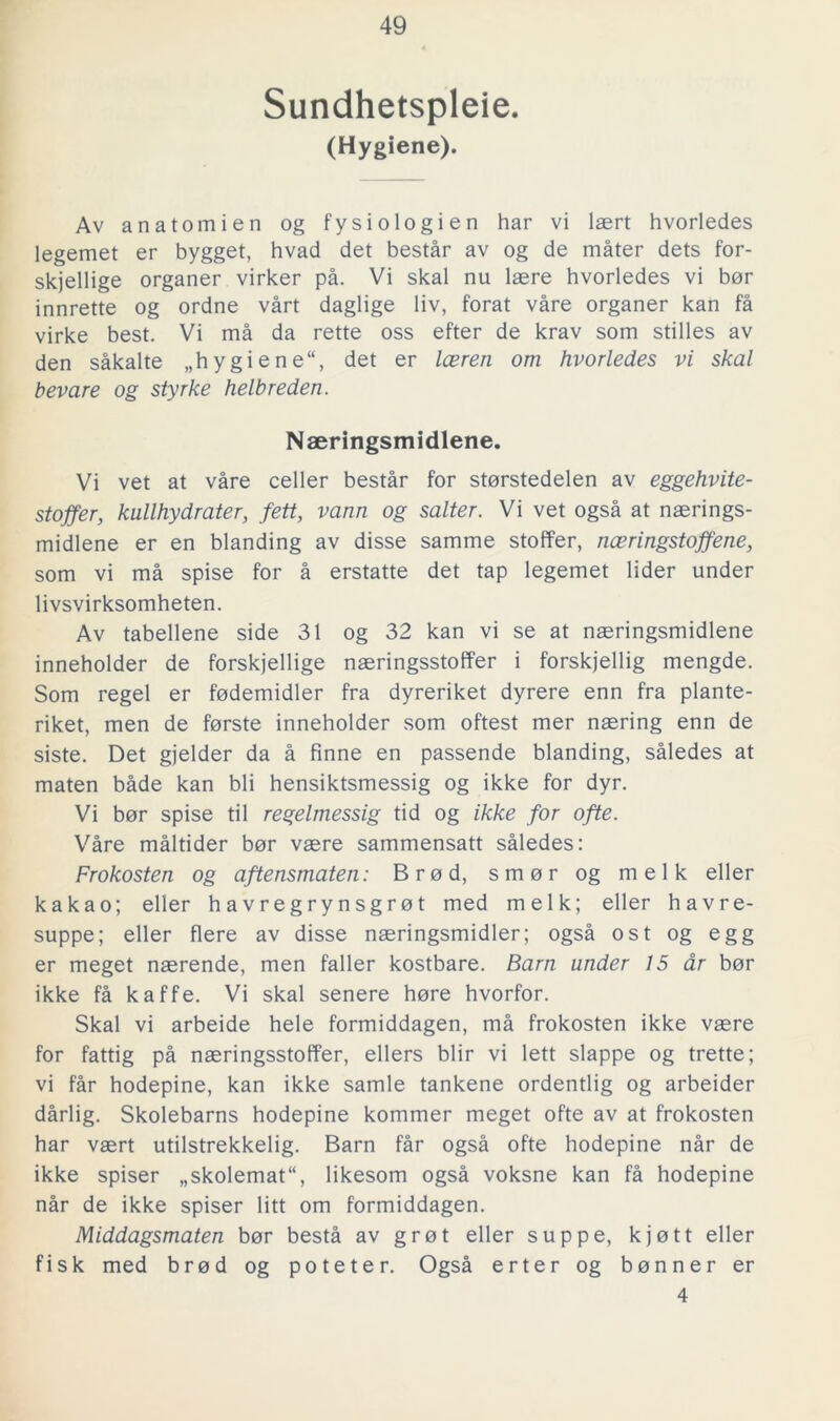 Sundhetspleie. (Hygiene). Av anatomien og fysiologien har vi laert hvorledes legemet er bygget, hvad det består av og de måter dets for- skjellige organer virker på. Vi skal nu laere hvorledes vi bor innrette og ordne vårt daglige liv, forat våre organer kan få virke best. Vi må da rette oss efter de krav som stilles av den såkalte „hygiene“, det er leeren om hvorledes vi skal bevare og styrke helbreden. Naeringsmidlene. Vi vet at våre celler består for storstedelen av eggehvite- stoffer, kullhydrater, fett, vann og salter. Vi vet også at naerings- midlene er en blanding av disse samme stoffer, nceringstoffene, som vi må spise for å erstatte det tap legemet lider under livsvirksomheten. Av tabellene side 31 og 32 kan vi se at naeringsmidlene inneholder de forskjellige naeringsstoffer i forskjellig mengde. Som regel er fodemidler fra dyreriket dyrere enn fra plante- riket, men de forste inneholder som oftest mer naering enn de siste. Det gjelder da å finne en passende blanding, således at maten både kan bli hensiktsmessig og ikke for dyr. Vi bor spise til regelmessig tid og ikke for ofte. Våre måltider bor vaere sammensatt således: Frokosten og aftensmaten: Brod, smor og melk eller kakao; eller havregrynsgröt med melk; eller havre- suppe; eller flere av disse naeringsmidler; også ost og egg er meget naerende, men faller kostbare. Barn under 15 dr bor ikke få kaffe. Vi skal senere hore hvorfor. Skal vi arbeide hele formiddagen, må frokosten ikke vaere for fattig på naeringsstoffer, ellers blir vi lett slappe og trette; vi får hodepine, kan ikke samle tankene ordentlig og arbeider dårlig. Skolebarns hodepine kommer meget ofte av at frokosten har vaert utilstrekkelig. Barn får også ofte hodepine når de ikke spiser „skolemat“, likesom også voksne kan få hodepine når de ikke spiser litt om formiddagen. Middagsmaten bor bestå av gro t eller suppe, kjott eller fisk med brod og poteter. Også erter og bonner er 4