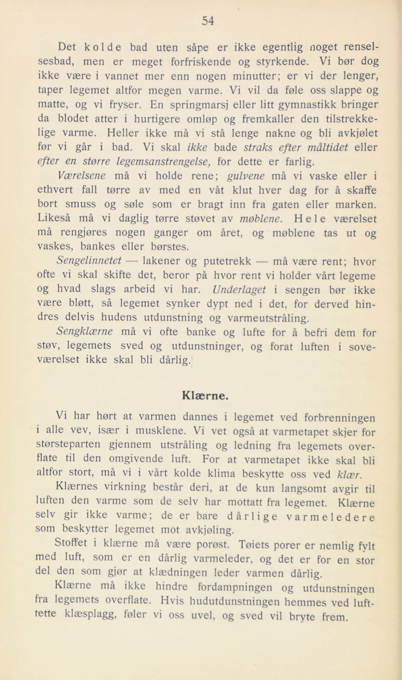 Det k o 1 d e bad uten såpe er ikke egentlig noget rensel- sesbad, men er meget forfriskende og styrkende. Vi bor dog ikke vaere i vannet mer enn nogen minutter; er vi der lenger, taper legemet altfor megen varme. Vi vil da fole oss slappe og matte, og vi fryser. En springmarsj eller litt gymnastikk bringer da blodet atter i hurtigere omlop og fremkaller den tilstrekke- lige varme. Heller ikke må vi stå lenge nakne og bli avkjolet for vi går i bad. Vi skal ikke bade straks efter maltidet eller efter en storre legemsanstrengelse, for dette er farlig. Vcerelsene må vi holde rene; gulvene må vi vaske eller i ethvert fall torre av med en våt klut hver dag for å skaffe bort smuss og sole som er bragt inn fra gaten eller marken. Likeså må vi daglig torre stovet av moblene. H e 1 e vaerelset må rengjores nogen gånger om året, og moblene tas ut og vaskes, bankes eller borstes. Sengelinnetet — lakener og putetrekk — må vaere rent; hvor ofte vi skal skifte det, beror på hvor rent vi holder vårt legeme og hvad slags arbeid vi har. Underlaget i sengen bor ikke vaere blott, så legemet synker dypt ned i det, for derved hin- dres delvis hudens utdunstning og varmeutstråling. Sengklcerne må vi ofte banke og lufte for å befri dem for stov, legemets sved og utdunstninger, og forat luften i sove- vaerelset ikke skal bli dårlig. Klaerne. Vi har hort at varmen dannes i legemet ved forbrenningen i alle vev, isaer i musklene. Vi vet også at varmetapet skjer for storsteparten gjennem utstråling og ledning fra legemets over- flate til den omgivende luft. For at varmetapet ikke skal bli altfor stort, må vi i vårt kolde klima beskytte oss ved kloer. Klaernes virkning består deri, at de kun langsomt avgir til luften den varme som de selv har mottatt fra legemet. Klaerne selv gir ikke varme; de er bare dårlige varmeledere som beskytter legemet mot avkjoling. Stoffet i klaerne må vaere porost. Toiets porer er nemlig fylt med luft, som er en dårlig varmeleder, og det er for en stor del den som gjor at klaedningen leder varmen dårlig. Klaerne må ikke hindre fordampningen og utdunstningen fra legemets overflate. Hvis hudutdunstningen hemmes ved luft- tette klajsplagg, foler vi oss uvel, og sved vil bryte frem.