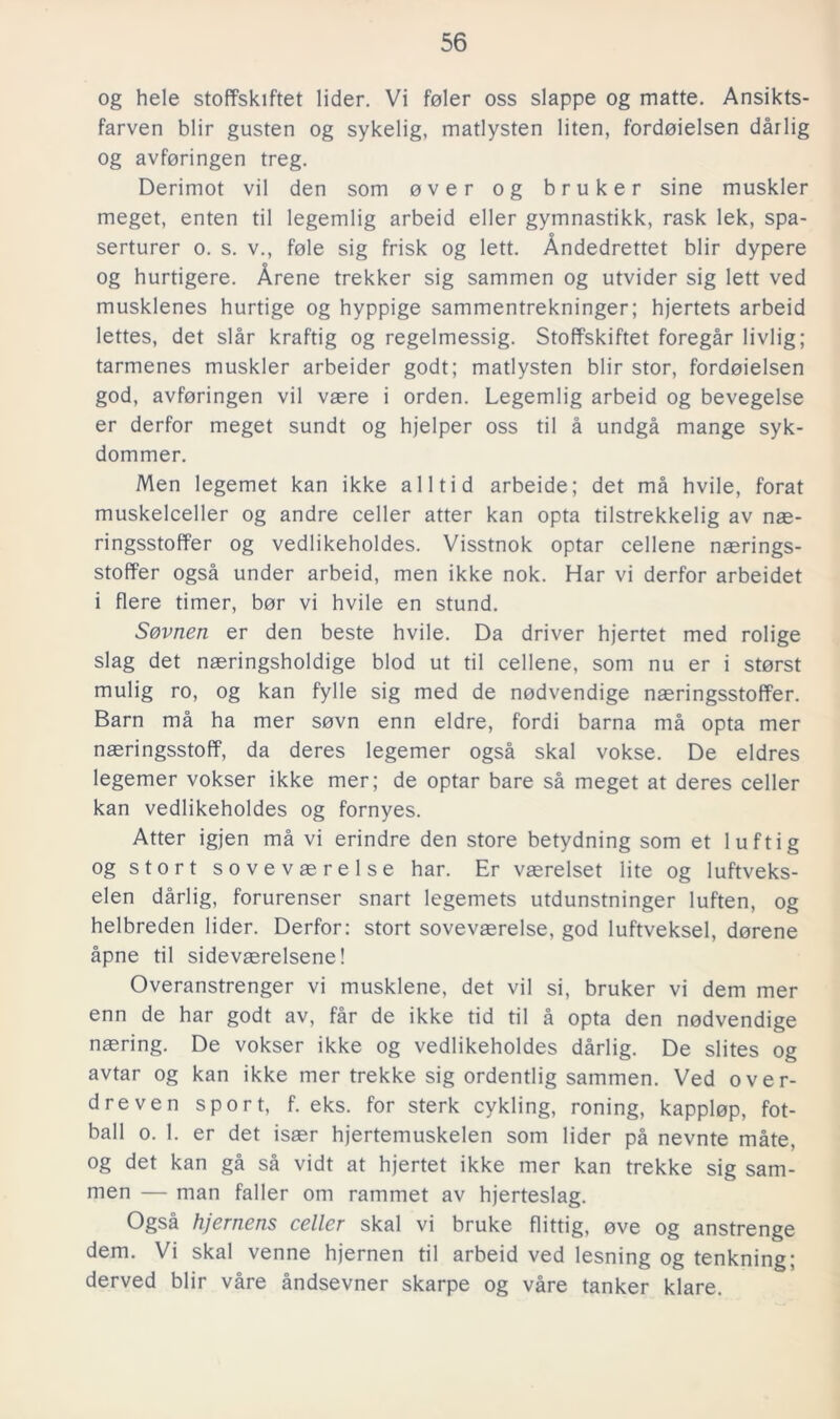 og hele stoffskiftet lider. Vi feler oss slappe og matte. Ansikts- farven blir gusten og sykelig, matlysten liten, fordoielsen dårlig og avföringen treg. Derimot vil den som over og bruker sine muskler meget, enten til legemlig arbeid eller gymnastikk, rask lek, spa- serturer o. s. v., fole sig frisk og lett. Åndedrettet blir dypere og hurtigere. Årene trekker sig sammen og utvider sig lett ved musklenes hurtige og hyppige sammentrekninger; hjertets arbeid lettes, det slår kraftig og regelmessig. Stoffskiftet föregår livlig; tarmenes muskler arbeider godt; matlysten blir stor, fordoielsen god, avföringen vil vaere i orden. Legemlig arbeid og bevegelse er derfor meget sundt og hjelper oss til å undgå mange syk- dommer. Men legemet kan ikke alltid arbeide; det må hvile, forat muskelceller og andre celler atter kan opta tilstrekkelig av nas- ringsstoffer og vedlikeholdes. Visstnok optar cellene nasrings- stoffer også under arbeid, men ikke nok. Har vi derfor arbeidet i flere timer, bor vi hvile en stund. S&vnen er den beste hvile. Da driver hjertet med rolige slag det naeringsholdige blod ut til cellene, som nu er i storst mulig ro, og kan fylle sig med de nodvendige nasringsstoffer. Barn må ha mer sovn enn eldre, fordi barna må opta mer naeringsstoff, da deres legemer også skal vokse. De eldres legemer vokser ikke mer; de optar bare så meget at deres celler kan vedlikeholdes og fornyes. Atter igjen må vi erindre den store betydning som et luftig og stort sovevaerelse har. Er vaerelset lite og luftveks- elen dårlig, forurenser snart legemets utdunstninger luften, og helbreden lider. Derfor: stort sovevaerelse, god luftveksel, dorene åpne til sidevaerelsene! Overanstrenger vi musklene, det vil si, bruker vi dem mer enn de har godt av, får de ikke tid til å opta den nodvendige naering. De vokser ikke og vedlikeholdes dårlig. De slites og avtar og kan ikke mer trekke sig ordentlig sammen. Ved over- dreven sport, f. eks. for sterk cykling, roning, kapplop, fot- ball o. 1. er det isser hjertemuskelen som lider på nevnte måte, og det kan gå så vidt at hjertet ikke mer kan trekke sig sam- men — man faller om rammet av hjerteslag. Også hjernens celler skal vi bruke flittig, ove og anstrenge dem. Vi skal venne hjernen til arbeid ved lesning og tenkning; derved blir våre åndsevner skarpe og våre tanker klare.