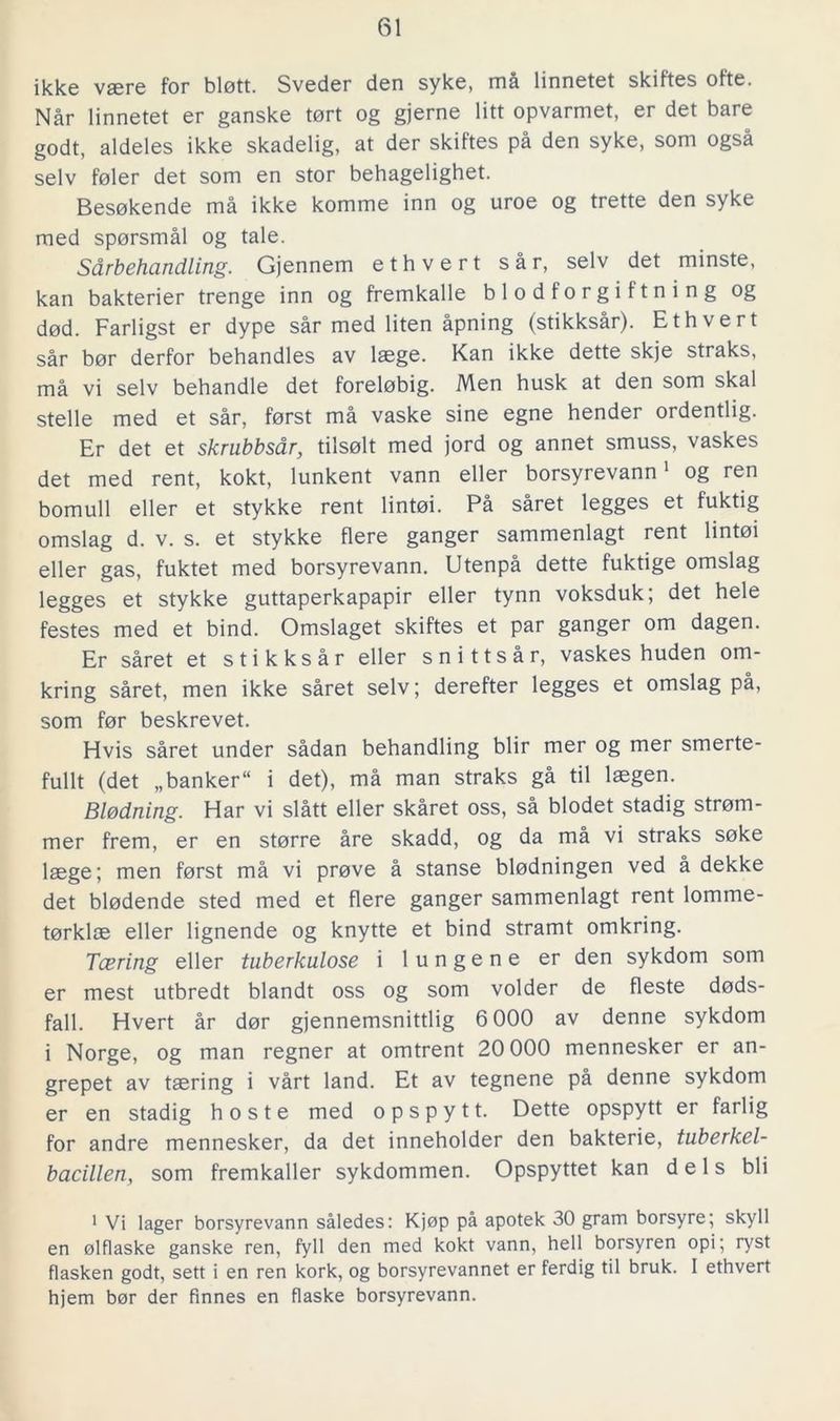 ikke vaere for blott. Sveder den syke, må linnetet skiftes ofte. Når linnetet er ganske tort og gjerne litt opvarmet, er det bare godt, aldeles ikke skadelig, at der skiftes på den syke, som også selv foler det som en stor behagelighet. Besokende må ikke komme inn og uroe og trette den syke med spörsmål og tale. Sårbehandling. Gjennem ethvert sår, selv det minste, kan bakterier trenge inn og fremkalle blodförgiftning og dod. Farligst er dype sår med liten åpning (stikksår). Ethvert sår bor derfor behandles av laege. Kan ikke dette skje straks, må vi selv behandle det forelobig. Men husk at den som skal stelle med et sår, forst må vaske sine egne hender ordentlig. Er det et skrubbsår, tilsolt med jord og annet smuss, vaskes det med rent, kokt, lunkent vann eller borsyrevann1 og ren bomull eller et stykke rent lintoi. På såret legges et fuktig omslag d. v. s. et stykke flere gånger sammenlagt rent lintoi eller gas, fuktet med borsyrevann. Utenpå dette fuktige omslag legges et stykke guttaperkapapir eller tynn voksduk; det hele festes med et bind. Omslaget skiftes et par gånger om dagen. Er såret et stikksår eller snittsår, vaskes huden om- kring såret, men ikke såret selv; derefter legges et omslag på, som for beskrevet. Hvis såret under sådan behandling blir mer og mer smerte- fullt (det „banker“ i det), må man straks gå til laegen. Blödning. Har vi slått eller skåret oss, så blodet stadig strom- mer frem, er en storre åre skadd, og da må vi straks soke laege; men forst må vi prove å stanse blödningen ved å dekke det blodende sted med et flere gånger sammenlagt rent lomme- torkloe eller lignende og knytte et bind stramt omkring. Tcering eller tuberkulose i 1 u n g e n e er den sykdom som er mest utbredt blandt oss og som volder de fleste döds- fall. Hvert år dor gjennemsnittlig 6 000 av denne sykdom i Norge, og man regner at omtrent 20 000 mennesker er an- grepet av taering i vårt land. Et av tegnene på denne sykdom er en stadig h o s t e med o p s p y 11. Dette opspytt er farlig for andre mennesker, da det inneholder den bakterie, tuberkel- bacillen, som fremkaller sykdommen. Opspyttet kan dels bli 1 Vi lager borsyrevann således: Kjop på apotek 30 gram borsyre; skyll en olflaske ganske ren, fyll den med kokt vann, hell borsyren opi; ryst flasken godt, sett i en ren kork, og borsyrevannet er ferdig til bruk. I ethvert hjem bor der finnes en flaske borsyrevann.