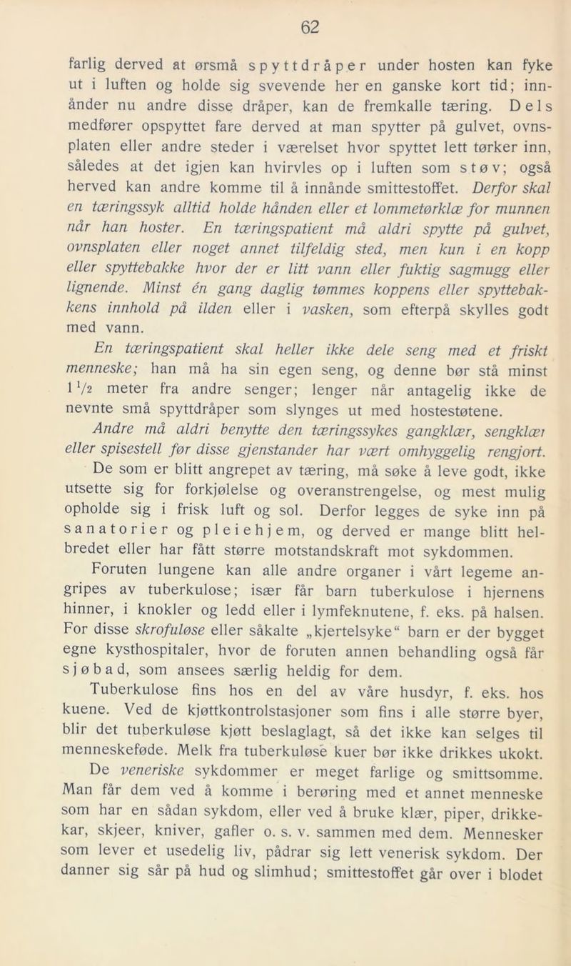 farlig derved at orsmå spyttdråper under hosten kan fyke ut i luften og holde sig svevende her en ganske kort tid; inn- ånder nu andre disse dråper, kan de fremkalle taering. Dels medforer opspyttet fare derved at man spytter på gulvet, ovns- platen eller andre steder i vaerelset hvor spyttet lett torker inn, således at det igjen kan hvirvles op i luften som sto v; også herved kan andre komme til å innånde smittestoffet. Derfor skal en tceringssyk alltid holde hånden eller et lommetorklce for munnen når han hoster. En tceringspatient må aldri spytte på gulvet, ovnsplaten eller noget annet tilfeldig sted, men kun i en kopp eller spyttebakke hvor der er litt vann eller fuktig sagmugg eller lignende. Minst én gang daglig tommes koppens eller spyttebak- kens innhold på ilden eller i vasken, som efterpå skylies god t med vann. En tceringspatient skal heller ikke dele seng med et friskt menneske; han må ha sin egen seng, og denne bor stå minst 1 l/t meter fra andre senger; lenger når antagelig ikke de nevnte små spyttdråper som slynges ut med hostestotene. Andre må aldri benytte den tceringssykes gangklcer, sengklcei eller spisestell for disse gjenstander har vcert omhyggelig rengjort. De som er blitt angrepet av taering, må soke å leve godt, ikke utsette sig for forkjolelse og overanstrengelse, og mest mulig opholde sig i frisk luft og sol. Derfor legges de syke inn på sanatorier og pleiehjem, og derved er mange blitt hel- bredet eller har fått storre motståndskraft mot sykdommen. Foruten lungene kan alle andre organer i vårt legeme an- gripes av tuberkulose; isaer får barn tuberkulose i hjernens hinner, i knokler og ledd eller i lymfeknutene, f. eks. på halsen. For disse skrofulose eller såkalte „kjertelsyke“ barn er der bygget egne kysthospitaler, hvor de foruten annen behandling også får sjobad, som ansees saerlig heldig for dem. Tuberkulose fins hos en del av våre husdyr, f. eks. hos kuene. Ved de kjottkontrolstasjoner som fins i alle storre byer, blir det tuberkulose kjott beslaglagt, så det ikke kan selges til menneskefode. Melk fra tuberkulose kuer bor ikke drikkes ukokt. De veneriske sykdommer er meget farlige og smittsomme. Man får dem ved å komme i beröring med et annet menneske som har en sådan sykdom, eller ved å bruke klaer, piper, drikke- kar, skjeer, kniver, gafier o. s. v. sammen med dem. Mennesker som lever et usedelig liv, pådrar sig lett venerisk sykdom. Der danner sig sår på hud og slimhud; smittestoffet går over i blodet