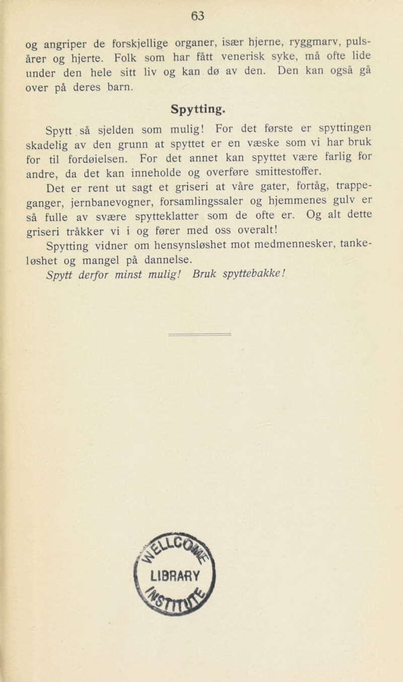 og angriper de forskjellige organer, isaer hjerne, ryggmarv, puls- årer og hjerte. Folk som har fått venerisk syke, må ofte lide under den hele sitt liv og kan do av den. Den kan også gå over på deres barn. Spytting. Spytt så sjelden som mulig! For det forste er spyttingen skadelig av den grunn at spyttet er en vaeske som vi har bruk for til fordoielsen. For det annet kan spyttet vaere farlig for andre, da det kan inneholde og överföre smittestoffer. Det er rent ut sagt et griseri at våre gater, fortåg, trappe- ganger, jernbanevogner, forsamlingssaler og hjemmenes gulv er så fulle av svaere spytteklatter som de ofte er. Og alt dette griseri tråkker vi i og forer med oss överalt! Spytting vidner om hensynsloshet mot medmennesker, tanke- loshet og mangel på dannelse. Spytt derfor minst mulig! Bruk spyttebakke! LIBRARY