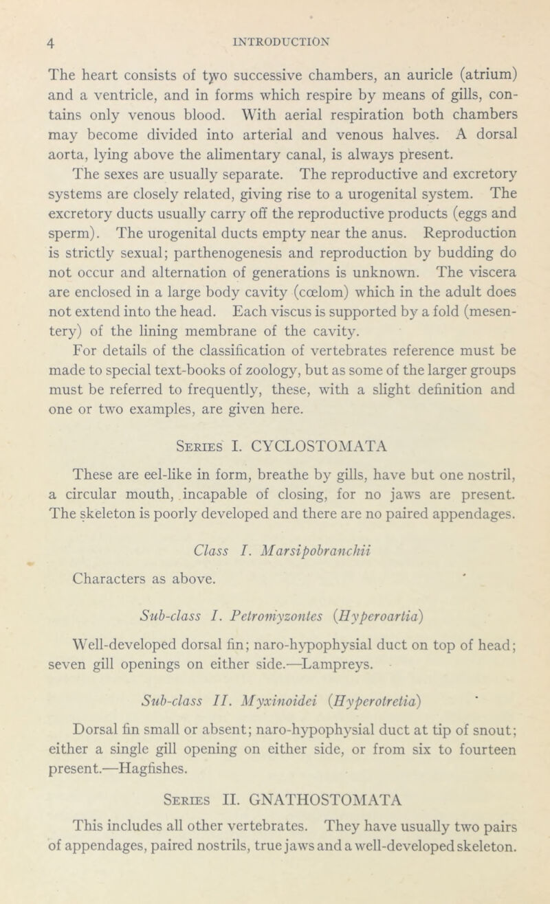 The heart consists of t)vo successive chambers, an auricle (atrium) and a ventricle, and in forms which respire by means of gills, con- tains only venous blood. With aerial respiration both chambers may become divided into arterial and venous halves. A dorsal aorta, lying above the alimentary canal, is always present. The sexes are usually separate. The reproductive and excretory systems are closely related, giving rise to a urogenital system. The excretory ducts usually carry off the reproductive products (eggs and sperm). The urogenital ducts empty near the anus. Reproduction is strictly sexual; parthenogenesis and reproduction by budding do not occur and alternation of generations is unknown. The viscera are enclosed in a large body cavity (coelom) which in the adult does not extend into the head. Each viscus is supported by a fold (mesen- tery) of the lining membrane of the cavity. For details of the classification of vertebrates reference must be made to special text-books of zoology, but as some of the larger groups must be referred to frequently, these, with a slight definition and one or two examples, are given here. Series I. CYCLOSTOMATA These are eel-like in form, breathe by gills, have but one nostril, a circular mouth, incapable of closing, for no jaws are present. The skeleton is poorly developed and there are no paired appendages. Class I. Marsipobranchii Characters as above. Sub-class I. Petr only zontes (Hypcroartia) Well-developed dorsal fin; naro-hvpophysial duct on top of head; seven gill openings on either side.—Lampreys. Sub-class II. Myxinoidei (Ilypcrotretia) Dorsal fin small or absent; naro-hypophysial duct at tip of snout; either a single gill opening on either side, or from six to fourteen present.—Hagfishes. Series II. GNATHOSTOMATA This includes all other vertebrates. They have usually two pairs of appendages, paired nostrils, true jaws and a well-developed skeleton.