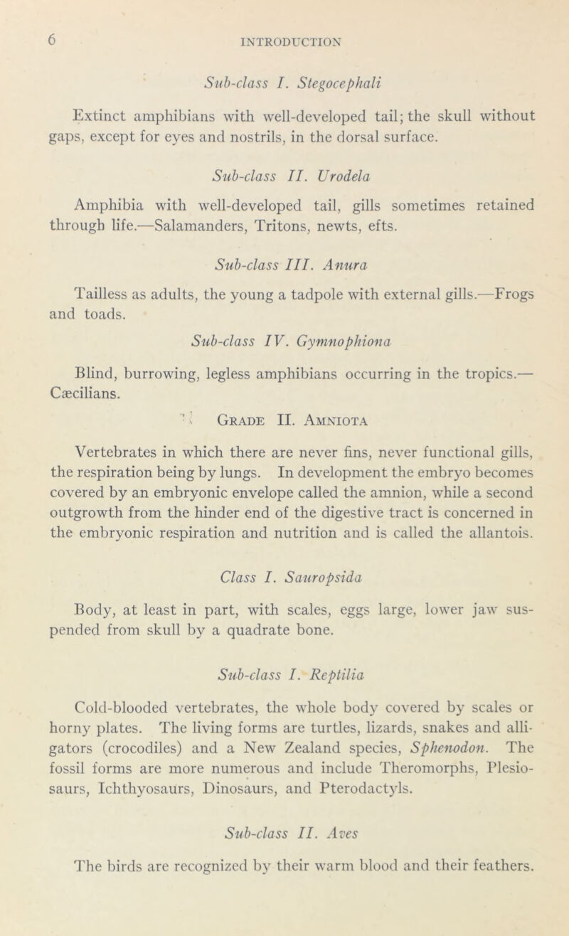 Sub-class I. Stegocephali Extinct amphibians with well-developed tail; the skull without gaps, except for eyes and nostrils, in the dorsal surface. Sub-class II. Urodela Amphibia with well-developed tail, gills sometimes retained through life.—Salamanders, Tritons, newts, efts. Sub-class III. Anura Tailless as adults, the young a tadpole with external gills.-—Frogs and toads. Sub-class IV. Gymnophiona Blind, burrowing, legless amphibians occurring in the tropics.— Caecilians. Grade II. Amniota Vertebrates in which there are never fins, never functional gills, the respiration being by lungs. In development the embryo becomes covered by an embryonic envelope called the amnion, while a second outgrowth from the hinder end of the digestive tract is concerned in the embryonic respiration and nutrition and is called the allantois. Class I. Sauropsida Body, at least in part, with scales, eggs large, lower jaw sus- pended from skull by a quadrate bone. Sub-class I. Reptilia Cold-blooded vertebrates, the whole body covered by scales or horny plates. The living forms are turtles, lizards, snakes and alli- gators (crocodiles) and a New Zealand species, Sphenodon. The fossil forms are more numerous and include Theromorphs, Plesio- saurs, Ichthyosaurs, Dinosaurs, and Pterodactyls. Sub-class II. Aves The birds are recognized by their warm blood and their feathers.