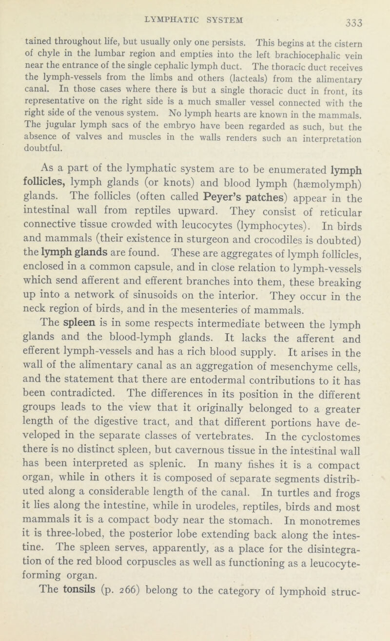 tained throughout life, but usually only one persists. This begins at the cistern of chyle in the lumbar region and empties into the left brachiocephalic vein near the entrance of the single cephalic lymph duct. The thoracic duct receives the lymph-vessels from the limbs and others (lacteals) from the alimentary canal. In those cases where there is but a single thoracic duct in front, its representative on the right side is a much smaller vessel connected with the right side of the venous system. No lymph hearts are known in the mammals. The jugular lymph sacs of the embryo have been regarded as such, but the absence of valves and muscles in the walls renders such an interpretation doubtful. As a part of the lymphatic system are to be enumerated lymph follicles, lymph glands (or knots) and blood lymph (htemolymph) glands. The follicles (often called Peyer’s patches) appear in the intestinal wall from reptiles upward. They consist of reticular connective tissue crowded with leucocytes (lymphocytes). In birds and mammals (their existence in sturgeon and crocodiles is doubted) the lymph glands are found. These are aggregates of lymph follicles, enclosed in a common capsule, and in close relation to lymph-vessels which send afferent and efferent branches into them, these breaking up into a network of sinusoids on the interior. They occur in the neck region of birds, and in the mesenteries of mammals. The spleen is in some respects intermediate between the lymph glands and the blood-lymph glands. It lacks the afferent and efferent lymph-vessels and has a rich blood supply. It arises in the wall of the alimentary canal as an aggregation of mesenchyme cells, and the statement that there are entodermal contributions to it has been contradicted. The differences in its position in the different groups leads to the view that it originally belonged to a greater length of the digestive tract, and that different portions have de- veloped in the separate classes of vertebrates. In the cyclostomes there is no distinct spleen, but cavernous tissue in the intestinal wall has been interpreted as splenic. In many fishes it is a compact organ, while in others it is composed of separate segments distrib- uted along a considerable length of the canal. In turtles and frogs it lies along the intestine, while in urodeles, reptiles, birds and most mammals it is a compact body near the stomach. In monotremes it is three-lobed, the posterior lobe extending back along the intes- tine. The spleen serves, apparently, as a place for the disintegra- tion of the red blood corpuscles as well as functioning as a leucocyte- forming organ. The tonsils (p. 266) belong to the category of lymphoid struc-