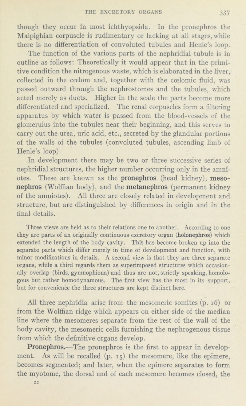 though they occur in most ichthyopsida. In the pronephros the Malpighian corpuscle is rudimentary or lacking at all stages, while there is no differentiation of convoluted tubules and Iienle’s loop. The function of the various parts of the nephridial tubule is in outline as follows: Theoretically it would appear that in the primi- tive condition the nitrogenous waste, which is elaborated in the liver, collected in the coelom and, together with the coelomic fluid, was passed outward through the nephrostomes and the tubules, which acted merely as ducts. Higher in the scale the parts become more differentiated and specialized. The renal corpuscles form a filtering apparatus by which water is passed from the blood-vessels of the glomerulus into the tubules near their beginning, and this serves to carry out the urea, uric acid, etc., secreted by the glandular portions of the walls of the tubules (convoluted tubules, ascending limb of Henle’s loop). In development there may be two or three successive series of nephridial structures, the higher number occurring only in the amni- otes. These are known as the pronephros (head kidney), meso- nephros (Wolffian body), and the metanephros (permanent kidney of the amniotes). All three are closely related in development and structure, but are distinguished by differences in origin and in the final details. Three views are held as to their relations one to another. According to one they are parts of an originally continuous excretory organ (holonephros) which extended the length of the body cavity. This has become broken up into the separate parts which differ merely in time of development and function, with minor modifications in details. A second view is that they are three separate organs, while a third regards them as superimposed structures which occasion- ally overlap (birds, gymnophiona) and thus are not, strictly speaking, homolo- gous but rather homodynamous. The first view has the most in its support, but for convenience the three structures are kept distinct here. All three nephridia arise from the mesomeric somites (p. 16) or from the Wolffian ridge which appears on either side of the median line where the mesomeres separate from the rest of the wall of the body cavity, the mesomeric cells furnishing the nephrogenous tissue from which the definitive organs develop. Pronephros.—The pronephros is the first to appear in develop- ment. As will be recalled (p. 15) the mesomere, like the epimere, becomes segmented; and later, when the epimere separates to form the myotome, the dorsal end of each mesomere becomes closed, the