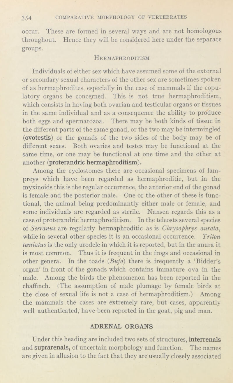 occur. These are formed in several ways and are not homologous throughout. Hence they will be considered here under the separate groups. Hermaphroditism Individuals of either sex which have assumed some of the external or secondary sexual characters of the other sex are sometimes spoken of as hermaphrodites, especially in the case of mammals if the copu- latory organs be concerned. This is not true hermaphroditism, which consists in having both ovarian and testicular organs or tissues in the same individual and as a consequence the ability to produce both eggs and spermatozoa. There may be both kinds of tissue in the different parts of the same gonad, or the two may be intermingled (ovotestis) or the gonads of the two sides of the body may be of different sexes. Both ovaries and testes may be functional at the same time, or one may be functional at one time and the other at another (proterandric hermaphroditism). Among the cyclostomes there are occasional specimens of lam- preys which have been regarded as hermaphroditic, but in the myxinoids this is the regular occurrence, the anterior end of the gonad is female and the posterior male. One or the other of these is func- tional, the animal being predominantly either male or female, and some individuals are regarded as sterile. Nansen regards this as a case of proterandric hermaphroditism. In the teleosts several species of Serranus are regularly hermaphroditic as is Chrysophrys aurata, while in several other species it is an occasional occurrence. Triton tceniatus is the only urodele in which it is reported, but in the anura it is most common. Thus it is frequent in the frogs and occasional in other genera. In the toads (Bnfo) there is frequently a ‘Bidder’s organ’ in front of the gonads which contains immature ova in the male. Among the birds the phenomenon has been reported in the chaffinch. (The assumption of male plumage by female birds at the close of sexual life is not a case of hermaphroditism.) Among the mammals the cases are extremely rare, but cases, apparently well authenticated, have been reported in the goat, pig and man. ADRENAL ORGANS Under this heading are included two sets of structures, interrenals and suprarenals, of uncertain morphology and function. The names are given in allusion to the fact that they are usually closely associated