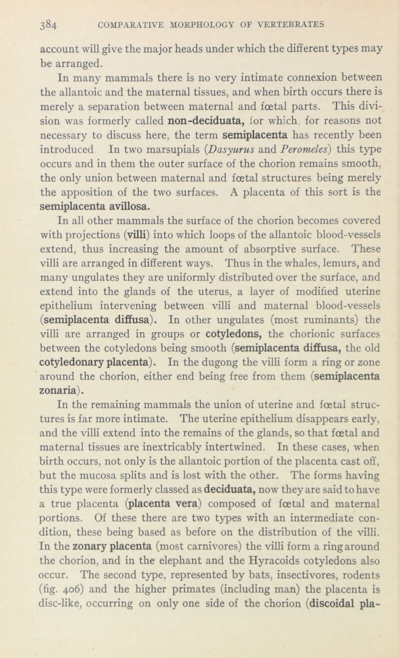 account will give the major heads under which the different types may be arranged. In many mammals there is no very intimate connexion between the allantoic and the maternal tissues, and when birth occurs there is merely a separation between maternal and foetal parts. This divi- sion was formerly called non-deciduata, for which for reasons not necessary to discuss here, the term semiplacenta has recently been introduced In two marsupials (Dasyurus and Peromeles) this type occurs and in them the outer surface of the chorion remains smooth, the only union between maternal and foetal structures being merely the apposition of the two surfaces. A placenta of this sort is the semiplacenta avillosa. In all other mammals the surface of the chorion becomes covered with projections (villi) into which loops of the allantoic blood-vessels extend, thus increasing the amount of absorptive surface. These villi are arranged in different ways. Thus in the whales, lemurs, and many ungulates they are uniformly distributed over the surface, and extend into the glands of the uterus, a layer of modified uterine epithelium intervening between villi and maternal blood-vessels (semiplacenta diffusa). In other ungulates (most ruminants) the villi are arranged in groups or cotyledons, the chorionic surfaces between the cotyledons being smooth (semiplacenta diffusa, the old cotyledonary placenta). In the dugong the villi form a ring or zone around the chorion, either end being free from them (semiplacenta zonaria). In the remaining mammals the union of uterine and foetal struc- tures is far more intimate. The uterine epithelium disappears early, and the villi extend into the remains of the glands, so that foetal and maternal tissues are inextricably intertwined. In these cases, when birth occurs, not only is the allantoic portion of the placenta cast off, but the mucosa splits and is lost with the other. The forms having this type were formerly classed as deciduata, now they are said to have a true placenta (placenta vera) composed of foetal and maternal portions. Of these there are two types with an intermediate con- dition, these being based as before on the distribution of the villi. In the zonary placenta (most carnivores) the villi form a ring around the chorion, and in the elephant and the Hyracoids cotyledons also occur. The second type, represented by bats, insectivores, rodents (fig. 406) and the higher primates (including man) the placenta is disc-like, occurring on only one side of the chorion (discoidal pla-