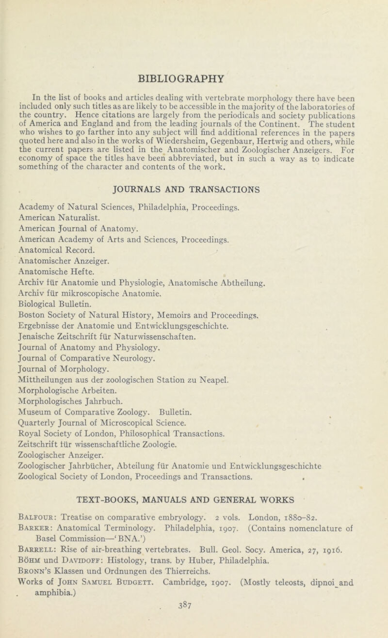 BIBLIOGRAPHY In the list of books and articles dealing with vertebrate morphology there have been included only such titles as are likely to be accessible in the majority of the laboratories of the country. Hence citations are largely from the periodicals and society publications of America and England and from the leading journals of the Continent. The student who wishes to go farther into any subject will find additional references in the papers quoted here and also in the works of Wiedersheim, Gegenbaur, Hertwig and others, while the current papers are listed in the Anatomischer and Zoologischer Anzeigers. For economy of space the titles have been abbreviated, but in such a way as to indicate something of the character and contents of the work. JOURNALS AND TRANSACTIONS Academy of Natural Sciences, Philadelphia, Proceedings. American Naturalist. American Journal of Anatomy. American Academy of Arts and Sciences, Proceedings. Anatomical Record. Anatomischer Anzeiger. Anatomische Hefte. Archiv fur Anatomie und Physiologie, Anatomische Abtheilung. Archiv fur mikroscopische Anatomie. Biological Bulletin. Boston Society of Natural History, Memoirs and Proceedings. Ergebnisse der Anatomie und Entwicklungsgeschichte. Jenaische Zeitschrift fur Naturwissenschaften. Journal of Anatomy and Physiology. Journal of Comparative Neurology. Journal of Morphology. Mittheilungen aus der zoologischen Station zu Neapel. Morphologische Arbeiten. Morphologisches Jahrbuch. Museum of Comparative Zoology. Bulletin. Quarterly Journal of Microscopical Science. Royal Society of London, Philosophical Transactions. Zeitschrift iiir wissenschaftliche Zoologie. Zoologischer Anzeiger. Zoologischer Jahrbiicher, Abteilung fur Anatomie und Entwicklungsgeschichte Zoological Society of London, Proceedings and Transactions. TEXT-BOOKS, MANUALS AND GENERAL WORKS Balfour: Treatise on comparative embryology. 2 vols. London, 1880-82. Barker: Anatomical Terminology. Philadelphia, 1907. (Contains nomenclature of Basel Commission—‘BNA.’) Barrell: Rise of air-breathing vertebrates. Bull. Geol. Socy. America, 27, 1916. Bohm und Davidoff: Histology, trans. by Huber, Philadelphia. Bronn’s Klassen und Ordnungen des Thierreichs. Works of John Samuel Budgett. Cambridge, 1907. (Mostly teleosts, dipnoi and amphibia.)
