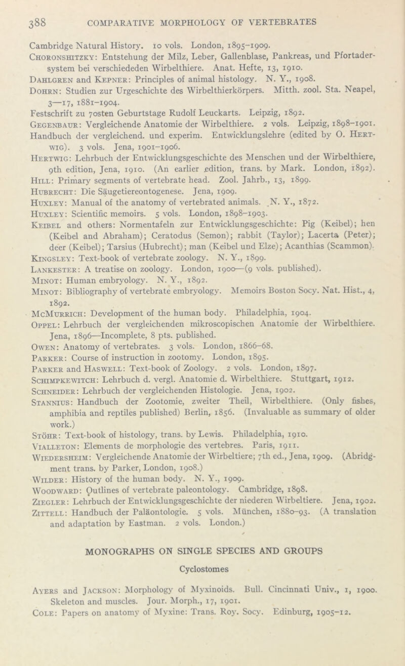 Cambridge Natural History, io vols. London, 1895-1909. Choronshitzky: Entstehung der Milz, Leber, Gallenblase, Pankreas, und Pfortader- system bei verschiededen Wirbelthiere. Anat. Hefte, 13, 1910. Dahlgren and Kepner: Principles of animal histology. N. Y., 1908. Dohrn: Studien zur Urgeschichte des Wirbelthierkorpers. Mitth. zool. Sta. Neapel, 3—17, 1881-1904. Festschrift zu 7osten Geburtstage Rudolf Leuckarts. Leipzig, 1892. Gegenbaur: Vergleichende Anatomie der Wirbelthiere. 2 vols. Leipzig, 1898-1901. Handbuch der vergleichend. und experim. Entwicklungslehre (edited by O. Hert- wig). 3 vols. Jena, 1901-1906. Hertwig: Lehrbuch der Entwicklungsgeschichte des Menschen und der Wirbelthiere, 9th edition, Jena, 1910. (An earlier edition, trans. by Mark. London, 1892). Hill: Primary segments of vertebrate head. Zool. Jahrb., 13, 1899. Hubrecht: Die Saugetiereontogenese. Jena, 1909. Huxley: Manual of the anatomy of vertebrated animals. N. Y., 1872. Huxley: Scientific memoirs. 5 vols. London, 1898-1903. Keibel and others: Normentafeln zur Entwicklungsgeschichte: Pig (Keibel); hen (Keibel and Abraham); Ceratodus (Semon); rabbit (Taylor); Lacerta (Peter); deer (Keibel); Tarsius (Hubrecht); man (Keibel und Elze); Acanthias (Scammon). Kingsley: Text-book of vertebrate zoology. N. Y., 1899. Lankester: A treatise on zoology. London, 1900—(9 vols. published). Minot: Human embryology. N. Y., 1892. Minot: Bibliography of vertebrate embryology. Memoirs Boston Socy. Nat. Hist., 4, 1892. McMurrich: Development of the human body. Philadelphia, 1904. Oppel: Lehrbuch der vergleichenden mikroscopischen Anatomie der Wirbelthiere. Jena, 1896—Incomplete, 8 pts. published. Owen: Anatomy of vertebrates. 3 vols. London, 1866-68. Parker: Course of instruction in zootomy. London, 1895. Parker and Haswell: Text-book of Zoology. 2 vols. London, 1897. Schimpkewitch: Lehrbuch d. vergl. Anatomie d. Wirbelthiere. Stuttgart, 1912. Schneider: Lehrbuch der vergleichenden Histologie. Jena, 1902. Stannius: Handbuch der Zootomie, zweiter Theil, Wirbelthiere. (Only fishes, amphibia and reptiles published) Berlin, 1856. (Invaluable as summary of older work.) Stohr: Text-book of histology, trans. by Lewis. Philadelphia, 1910. Vialleton: Elements de morphologie des vertebres. Paris, 1911. Wiedersheim: Vergleichende Anatomie der Wirbeltiere; 7th ed., Jena, 1909. (Abridg- ment trans. by Parker, London, 1908.) Wilder: History of the human body. N. Y., 1909. Woodward: Outlines of vertebrate paleontology. Cambridge, 1898. Ziegler: Lehrbuch der Entwicklungsgeschichte der niederen Wirbeltiere. Jena, 1902. Zittell: Handbuch der Palaontologie. 5 vols. Miinchen, 1880-93. (A translation and adaptation by Eastman. 2 vols. London.) MONOGRAPHS ON SINGLE SPECIES AND GROUPS Cyclostomes Ayers and Jackson: Morphology of Myxinoids. Bull. Cincinnati Univ., 1, 1900. Skeleton and muscles. Jour. Morph., 17, 1901. Cole: Papers on anatomy of Myxine: Trans. Roy. Socy. Edinburg, 1905-12.