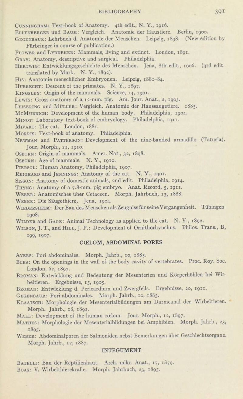 Cunningham: Text-book of Anatomy. 4th edit., N. Y., 1916. Ellenberger und Baum: Vergleich. Anatomie der Haustiere. Berlin, 1900. Gegenbaur: Lehrbuch d. Anatomie der Menschen. Leipzig, 1898. (New edition by Furbringer in course of publication.) Flower and Lyddeker: Mammals, living and extinct. London, 1891. Gray: Anatomy, descriptive and surgical. Philadelphia. Hertwig: Entwicklungsgeschichte des Menschen. Jena, 8th edit., 1906. (3rd edit. translated by Mark. N. Y., 1892). His: Anatomie menschlicher Embryonen. Leipzig, 1880-84. Hubrecht: Descent of the primates. N. Y., 1897. Kingsley: Origin of the mammals. Science, 14, 1901. Lewis: Gross anatomy of a 12-mm. pig. Am. Jour. Anat., 2, 1903. Leisering und Muller: Vergleich. Anatomie der Haussaugetiere. 1885. McMurrich: Development of the human body. Philadelphia, 1904. Minot: Laboratory text-book of embryology. Philadelphia, 1911. Mivart: The cat. London, 1881. Morris: Text-book of anatomy. Philadelphia. Newman and Patterson: Development of the nine-banded armadillo (Tatusia). Jour. Morph., 21, 1910. Osborn: Origin of mammals. Amer. Nat., 32, 1898. Osborn: Age of mammals. N. Y., 1910. Piersol: Human Anatomy, Philadelphia, 1907. Reighard and Jennings: Anatomy of the cat. N. Y., 1901. Sisson: Anatomy of domestic animals, 2nd edit. Philadelphia, 1914* Thyng: Anatomy of a 7.8-mm. pig embryo. Anat. Record, 5, 1911. Weber: Anatomisches iiber Cetaceen. Morph. Jahrbuch, 13, 1888. Weber: Die Saugethiere. Jena, 1904. Wiedersheim: Der Bau des Menschen alsZeugnissfiir seine Vergangenheit. Tubingen 1908. Wilder and Gage: Animal Technology as applied to the cat. N. Y., 1892. Wilson, J. T., and Hill, J. P.: Development of Ornithorhvnchus. Philos. Trans., B, 199, 1907. COELOM, ABDOMINAL PORES Ayers: Pori abdominales. Morph. Jahrb., 10, 1885. Bles: On the openings in the wall of the body cavity of vertebrates. Proc. Roy. Soc. London, 62, 1897. Broman: Entwicklung und Bedeutung der Mesenterien und Korperhohlen bei Wir- beltieren. Ergebnisse, 15, 1905. Broman: Entwicklung d. Pericardium und Zwergfells. Ergebnisse, 20, 1911. Gegenbaur: Pori abdominales. Morph. Jahrb., 10, 1885. Klaatsch: Morphologie der Mesenterialbildungen am Darmcanal der Wirbeltieren. Morph. Jahrb., 18, 1892. Mall: Development of the human coelom. Jour. Morph., 12, 1897. Mathes: Morphologie der Mesenterialbildungen bei Amphibien. Morph. Jahrb., 23, 1895. Weber: Abdominalporen der Salmoniden nebst Bemerkungen iiber Geschlechtsorgane. Morph. Jahrb., 12, 1887. INTEGUMENT Batelli: Bau der Reptilienhaut. Arch. mikr. Anat., 17, 1879. Boas: V. Wirbelthierekralle. Morph. Jahrbuch, 23, 1895.