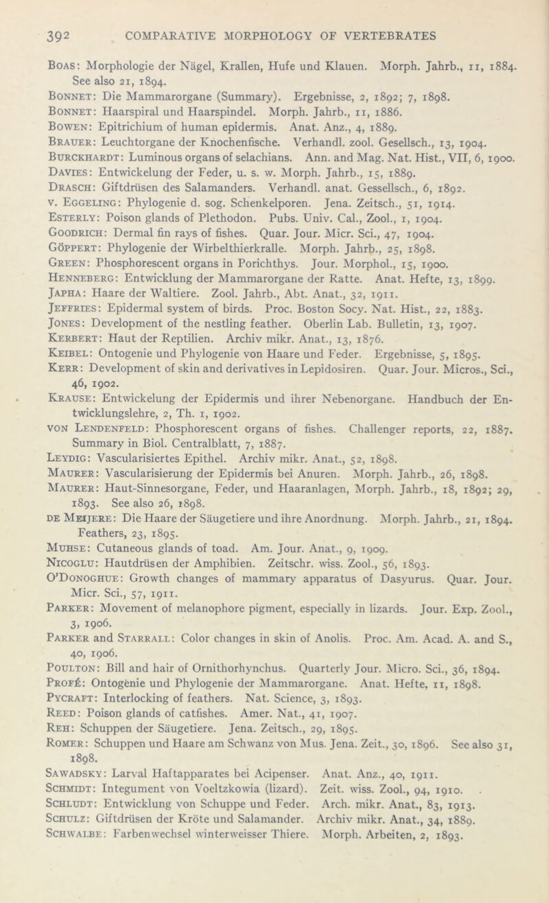 Boas: Morphologie der Nagel, Krallen, ITufe und Klauen. Morph. Jahrb., u, 1884. See also 21, 1894. Bonnet: Die Mammarorgane (Summary). Ergebnisse, 2, 1892; 7, 1898. Bonnet: Haarspiral und Haarspindel. Morph. Jahrb., 11, 1886. Bowen: Epitrichium of human epidermis. Anat. Anz., 4, 1889. Brauer: Leuchtorgane der Knochenfische. Verhandl. zool. Gesellsch., 13, 1904. Burckhardt: Luminous organs of selachians. Ann. and Mag. Nat. Hist., VII, 6, 1900. Davies: Entwickelung der Feder, u. s. w. Morph. Jahrb., 15, 1889. Drasch: Giftdrusen des Salamanders. Verhandl. anat. Gessellsch., 6, 1892. v. Eggeling: Phylogenie d. sog. Schenkelporen. Jena. Zeitsch., 51, 1914. Esterly: Poison glands of Plethodon. Pubs. Univ. Cal., Zool., 1, 1904. Goodrich: Dermal fin rays of fishes. Quar. Jour. Micr. Sci., 47, 1904. Goppert: Phylogenie der Wirbelthierkralle. Morph. Jahrb., 25, 1898. Green: Phosphorescent organs in Porichthys. Jour. Morphol., 15, 1900. Henneberg: Entwicklung der Mammarorgane der Ratte. Anat. Hefte, 13, 1899. Japha: Haare der Waltiere. Zool. Jahrb., Abt. Anat., 32, 1911. Jeffries: Epidermal system of birds. Proc. Boston Socy. Nat. Hist., 22, 1883. Jones: Development of the nestling feather. Oberlin Lab. Bulletin, 13, 1907. Kerbert: Haut der Reptilien. Archiv mikr. Anat., 13, 1876. Keibel: Ontogenie und Phylogenie von Haare und Feder. Ergebnisse, 5, 1895. Kerr: Development of skin and derivatives in Lepidosiren. Quar. Jour. Micros., Sci., 46, 1902. Krause: Entwickelung der Epidermis und ihrer Nebenorgane. Handbuch der En- twicklungslehre, 2, Th. 1, 1902. von Lendenfeld: Phosphorescent organs of fishes. Challenger reports, 22, 1887. Summary in Biol. Centralblatt, 7, 1887. Leydig: Vascularisiertes Epithel. Archiv mikr. Anat., 52, 1898. Maurer: Vascularisierung der Epidermis bei Anuren. Morph. Jahrb., 26, 1898. Maurer: Haut-Sinnesorgane, Feder, und Haaranlagen, Morph. Jahrb., 18, 1892; 29, 1893. See also 26, 1898. deMeijere: Die Haare der Saugetiere und ihre Anordnung. Morph. Jahrb., 21, 1894. Feathers, 23, 1895. Muhse: Cutaneous glands of toad. Am. Jour. Anat., 9, 1909. Nicoglu: Hautdriisen der Amphibien. Zeitschr. wiss. Zool., 56, 1893. O’Donoghue: Growth changes of mammary apparatus of Dasyurus. Quar. Jour. Micr. Sci., 57, 1911. Parker: Movement of melanophore pigment, especially in lizards. Jour. Exp. Zool., 3, 1906. Parker and Starrall: Color changes in skin of Anolis. Proc. Am. Acad. A. and S., 40, 1906. Poulton: Bill and hair of Ornithorhynchus. Quarterly Jour. Micro. Sci., 36, 1894. Prof£: Ontogenie und Phylogenie der Mammarorgane. Anat. Hefte, 11, 1898. Pycraft: Interlocking of feathers. Nat. Science, 3, 1893. Reed: Poison glands of catfishes. Amer. Nat., 41, 1907. Reh: Schuppen der Saugetiere. Jena. Zeitsch., 29, 1895. Romer: Schuppen und Haare am Schwanz von Mus. Jena. Zeit., 30, 1896. See also 31, 1898. Sawadsky: Larval Haftapparates bei Acipenser. Anat. Anz., 40, 1911. Schmidt: Integument von Voeltzkowia (lizard). Zeit. wiss. Zool., 94, 1910. Schludt: Entwicklung von Schuppe und Feder. Arch. mikr. Anat., 83, 1913. Schulz: Giftdrusen der Krote und Salamander. Archiv mikr. Anat., 34, 1889. Schwalbe: Farbenwechsel winterweisser Thiere. Morph. Arbeiten, 2, 1893.