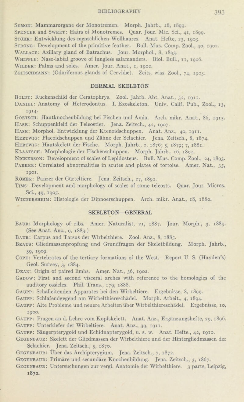 Semon: Mammarorgane der Monotremen. Morph. Jahrb., 28, 1899. Spencer and Sweet: Hairs of Monotremes. Quar. Jour. Mic. Sci., 41, 1899. Stohr: Entwicklung des menschlichen Wollhaares. Anat. Hefte, 23, 1903. Strong: Development of the primitive feather. Bull. Mus. Comp. Zool., 40, 1902. Wallace: Axillary gland of Batrachus. Jour. Morphol., 8, 1893. Whipple: Naso-labial groove of lungless salamanders. Biol. Bull., 11, 1906. Wilder: Palms and soles. Amer. Jour. Anat., x, 1902. Zeitschmann: (Odoriferous glands of Cervidae). Zeits. wiss. Zool., 74, 1903. DERMAL SKELETON Boldt: Ruckensehild der Ceratophrys. Zool. Jahrb. Abt. Anat.. 32, 1911. Daniel: Anatomy of Heterodontus. I. Exoskeleton. Univ. Calif. Pub., Zool., 13, 1914. Goetsch: Hautknochenbildung bei Fischen und Amia. Arch. mikr. Anat., 86, 1915. Hase: Schuppenkleid der Teleostier. Jena. Zeitsch., 42, 1907. Hase: Morphol. Entwicklung der Ktenoidschuppen. Anat. Anz., 40, 1911. Hertwig: Placoidschuppen und Zahne der Selachier. Jena. Zeitsch., 8, 1874. Hertwig: Hautskelett der Fische. Morph. Jahrb., 2, 1876; 5, 1879; 7, 1881. Klaatsch: Morphologie der Fischenschuppen. Morph. Jahrb., 16, 1890. Nickerson: Development of scales of Lepidosteus. Bull. Mus. Comp. Zool., 24, 1893. Parker: Correlated abnormalities in scutes and plates of tortoise. Amer. Nat., 35, 1901. Romer: Panzer der Giirteltiere. Jena. Zeitsch., 27, 1892. Tims: Development and morphology of scales of some teleosts. Quar. Jour. Micros. Sci., 49, 1905. Wiedersheim: Histologie der Dipnoerschuppen. Arch. mikr. Anat., 18, 1880. SKELETON—GENERAL Baur: Morphology of ribs. Amer. Naturalist, 21, 1887. Jour. Morph., 3, 1889. (See Anat. Anz., 9, 1883.) Baur: Carpus and Tarsus der Wirbelthiere. Zool. Anz., 8, 1885. Braus: Gliedmassenpropfung und Grundfragen der Skeletbildung. Morph. Jahrb., 39, 1909. Cope: Vertebrates of the tertiary formations of the West. Report U. S. (Hayden’s) Geol. Survey, 3, 1884. Dean: Origin of paired limbs. Amer. Nat., 36, 1902. Gadow: First and second visceral arches with reference to the homologies of the auditory ossicles. Phil. Trans., 179, 1888. Gaupp: Schalleitenden Apparates bei den Wirbeltiere. Ergebnisse, 8, 1899. Gaupp: Schlafendgegend am Wirbelthiereschadel. Morph. Arbeit., 4, 1894. Gaupp: Alte Probleme und neuere Arbeiten liber Wirbelthiereschadel. Ergebnisse, 10, 1900. Gaupp: Fragen an d. Lehre vom Kopfskelett. Anat. Anz., Erganzungshefte, 29, 1896. Gaupp: Unterkiefer der Wirbeltiere. Anat. Anz., 39, 1911. Gaupp: Saugerpterygoid und Echidnapterygoid, u. s. w. Anat. Hefte., 42, 1910. Gegenbaur: Skelett der Gliedmassen der Wirbelthiere und der Hintergliedmassen der Selachier. Jena. Zeitsch., 5, 1870. Gegenbaur: Uber das Archipterygium. Jena. Zeitsch., 7, 1872. Gegenbaur: Primare und secundare Knochenbildung. Jena. Zeitsch., 3, 1867. Gegenbaur: Untersuchungen zur vergl. Anatomie der Wirbelthiere. 3 parts, Leipzig, 1872.