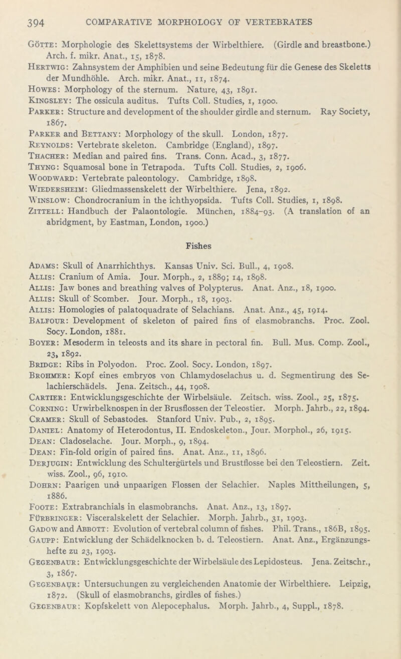 Gotte: Morphologie des Skelettsystems der Wirbelthiere. (Girdle and breastbone.) Arch. f. mikr. Anat., 15, 1878. Hertwig: Zahnsystem der Amphibien und seine Bedeutung fur die Genese des Skeletts der Mundhohle. Arch. mikr. Anat., n, 1874. Howes: Morphology of the sternum. Nature, 43, 1891. Kingsley: The ossicula auditus. Tufts Coll. Studies, 1, 1900. Parker: Structure and development of the shoulder girdle and sternum. Ray Society, 1867. Parker and Bettany: Morphology of the skull. London, 1877. Reynolds: Vertebrate skeleton. Cambridge (England), 1897. Thacher: Median and paired fins. Trans. Conn. Acad., 3, 1877. Thyng: Squamosal bone in Tetrapoda. Tufts Coll. Studies, 2, 1906. Woodward: Vertebrate paleontology. Cambridge, 1898. Wiedersheim: Gliedmassenskelett der Wirbelthiere. Jena, 1892. Winslow: Chondrocranium in the ichthyopsida. Tufts Coll. Studies, 1, 1898. Zittell: Handbuch der Palaontologie. Miinchen, 1884-93. (A translation of an abridgment, by Eastman, London, 1900.) Fishes Adams: Skull of Anarrhichthys. Kansas Univ. Sci. Bull., 4, 1908. Allis: Cranium of Amia. Jour. Morph., 2, 1889; 14, 1898. Allis: Jaw bones and breathing valves of Polypterus. Anat. Anz., 18, 1900. Allis: Skull of'Scomber. Jour. Morph., 18, 1903. Allis: Homologies of palatoquadrate of Selachians. Anat. Anz., 45, 1914. Balfour: Development of skeleton of paired fins of elasmobranchs. Proc. Zool. Socy. London, 1881. Boyer: Mesoderm in teleosts and its share in pectoral fin. Bull. Mus. Comp. Zool., 23, 1892. Bridge: Ribs in Polyodon. Proc. Zool. Socy. London, 1897. Brohmer: Kopf eines embryos von Chlamydoselachus u. d. Segmentirung des Se- lachierschadels. Jena. Zeitsch., 44, 1908. Cartier: Entwicklungsgeschichte der Wirbelsaule. Zeitsch. wiss. Zool., 25, 1875. Corning: Urwirbelknospen in der Brusflossen der Teleostier. Morph. Jahrb., 22,1894. Cramer: Skull of Sebastodes. Stanford Univ. Pub., 2, 1895. Daniel: Anatomy of Heterodontus, II. Endoskeleton., Jour. Morphol., 26, 1915. Dean: Cladoselache. Jour. Morph., 9, 1894. Dean: Fin-fold origin of paired fins. Anat. Anz., n, 1896. Derjugin: Entwicklung des Schultergiirtels und Brustfiosse bei den Teleostiern. Zeit. wiss. Zool., 96, 1910. Dohrn: Paarigen und unpaarigen Flossen der Selachier. Naples Mittheilungen, 5, 1886. Foote: Extrabranchials in elasmobranchs. Anat. Anz., 13, 1897. Furbringer: Visceralskelett der Selachier. Morph. Jahrb., 31, 1903. Gadow and Abbott: Evolution of vertebral column of fishes. Phil. Trans., 186B, 1895. Gaupp: Entwicklung der Schadelknocken b. d. Teleostiern. Anat. Anz., Erganzungs- hefte zu 23, 1903. Gegenbaur: Entwicklungsgeschichte der Wirbelsaule des Lepidosteus. Jena. Zeitschr., 3, 1867. Gegenbaur: Untersuchungen zu vergleichenden Anatomie der Wirbelthiere. Leipzig, 1872. (Skull of elasmobranchs, girdles of fishes.) Gegenbaur: Kopfskelett von Alepocephalus. Morph. Jahrb., 4, Suppl., 1878.