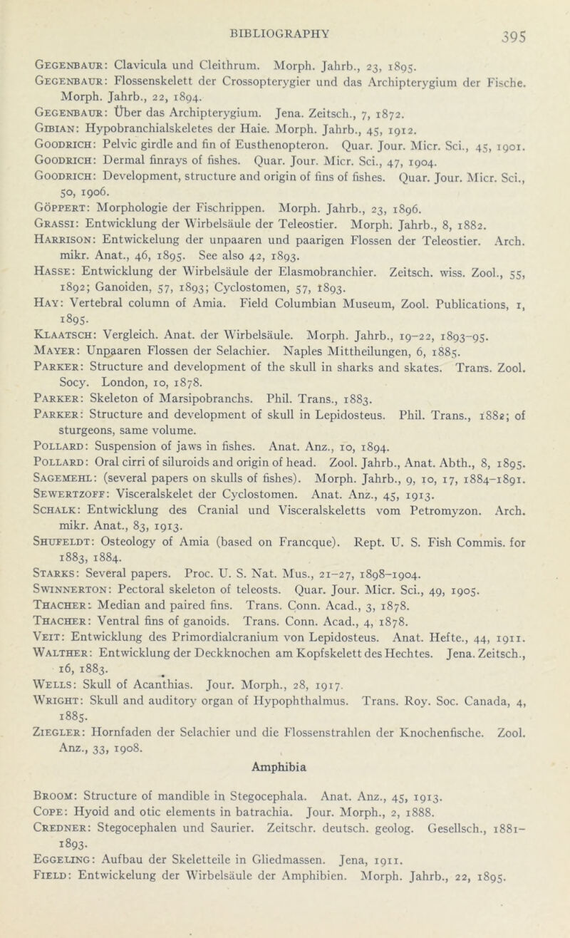 Gegenbaur: Clavicula und Cleithrum. Morph. Jahrb., 23, 1895. Gegenbaur: Flossenskelett dcr Crossopterygier und das Archipterygium der Fische. Morph. Jahrb., 22, 1894. Gegenbaur: Ober das Archipterygium. Jena. Zeitsch., 7, 1872. Gibian: Hypobranchialskeletes der Haie. Morph. Jahrb., 45, 1912. Goodrich: Pelvic girdle and fin of Eusthenopteron. Quar. Jour. Micr. Sci., 45, 1901. Goodrich: Dermal finrays of fishes. Quar. Jour. Micr. Sci., 47, 1904. Goodrich: Development, structure and origin of fins of fishes. Quar. Jour. Micr. Sci., 50, 1906. Goppert: Morphologie der Fischrippen. Morph. Jahrb., 23, 1896. Grassi: Entwicklung der Wirbelsaule der Teleostier. Morph. Jahrb., 8, 1882. Harrison: Entwickelung der unpaaren und paarigen Flossen der Teleostier. Arch, mikr. Anat., 46, 1895. See also 42, 1893. Hasse: Entwicklung der Wirbelsaule der Elasmobranchier. Zeitsch. wiss. Zool., 55, 1892; Ganoiden, 57, 1893; Cyclostomen, 57, 1893. Hay: Vertebral column of Amia. Field Columbian Museum, Zool. Publications, i, 1895. Klaatsch: Vergleich. Anat. der Wirbelsaule. Morph. Jahrb., 19-22, 1893-95. Mayer: Unj^aren Flossen der Selachier. Naples Mittheilungen, 6, 1885. Parker: Structure and development of the skull in sharks and skates. Trans. Zool. Socy. London, 10, 1878. Parker: Skeleton of Marsipobranchs. Phil. Trans., 1883. Parker: Structure and development of skull in Lepidosteus. Phil. Trans., 1882; of sturgeons, same volume. Pollard: Suspension of jaws in fishes. Anat. Anz., 10, 1894. Pollard: Oral cirri of siluroids and origin of head. Zool. Jahrb., Anat. Abth., 8, 1895. Sagemehl: (several papers on skulls of fishes). Morph. Jahrb., 9, 10, 17, 1884-1891. Sewertzoff: Visceralskelet der Cyclostomen. Anat. Anz., 45, 1913. Schalk: Entwicklung des Cranial und Visceralskeletts vom Petromyzon. Arch, mikr. Anat., 83, 1913. Shufeldt: Osteology of Amia (based on Francque). Rept. U. S. Fish Commis. for 1883, 1884. Starks: Several papers. Proc. U. S. Nat. Mus., 21-27, 1898-1904. Swinnerton: Pectoral skeleton of teleosts. Quar. Jour. Micr. Sci., 49, 1905. Thacher:. Median and paired fins. Trans. Conn. Acad., 3, 1878. Thacher: Ventral fins of ganoids. Trans. Conn. Acad., 4, 1878. Veit: Entwicklung des Primordialcranium von Lepidosteus. Anat. Hefte., 44, 1911. Walther: Entwicklung der Deckknochen am Kopfskelett des Hechtes. Jena. Zeitsch., 16, 1883. Wells: Skull of Acanthias. Jour. Morph., 28, 1917. Wright: Skull and auditory organ of Hypophthalmus. Trans. Roy. Soc. Canada, 4, 1885. Ziegler: Hornfaden der Selachier und die Flossenstrahlen der Knochenfische. Zool. Anz., 33, 1908. Amphibia Broom: Structure of mandible in Stegocephala. Anat. Anz., 45, 1913. Cope: Hyoid and otic elements in batrachia. Jour. Morph., 2, 1888. Credner: Stegocephalen und Saurier. Zeitschr. deutsch. geolog. Gesellsch., 1881- 1893. Eggeling: Aufbau der Skeletteile in Gliedmassen. Jena, 1911. Field: Entwickelung der Wirbelsaule der Amphibien. Morph. Jahrb., 22, 1895.