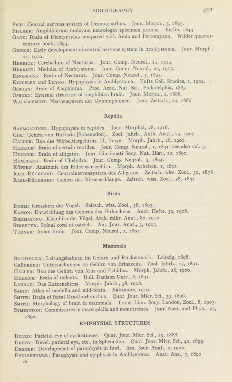 Fish: Central nervous system of Desmognathus. Jour. Morph., 5, 1895. Fischer: Amphibiorum nudorum neurologice specimen primus. Berlin, 1843. Gage: Brain of Diemyctylus compared with Amia and Petromyzon. Wilder quarter- century book, 1893. Griggs: Early development of central nervous system in Amblystoma. Jour. Morph., 21, I9IO. Herrick: Cerebellum of Necturus. Jour. Comp. Neurol., 24, 1914. Herrick: Medulla of Amblystoma. Jour. Comp. Neurol., 25, 1915. Kingsbury: Brain of Necturus. Jour. Comp. Neurol., 5, 1895. Kingsley and Thyng: Hypophysis in Amblystoma. Tufts Coll. Studies, 1, 1904. Osborn: Brain of Amphiuma. Proc. Acad. Nat. Sci., Philadelphia, 1883 Osborn: Internal structure of amphibian brain. Jour. Morph., 2, 1888. Waldschmidt: Nervensystem der Gymnophionen. Jena. Zeitsch., 20, 1886 Reptilia Baumgartner: Hypophysis in reptiles. Jour. Morphol, 28, 1916. Gisi: Gehirn von Hatteria [Sphenodon]. Zool. Jahrb., Abth. Anat., 25, 1907. Haller: .Bau des Wirbeltiergehirns. II, Emys. Morph. Jahrb., 28, 1900. Herrick: Brain of certain reptiles. Jour. Comp. Neurol., 1, 1891; see also vol. 3. Herrick: Brain of alligator. Jour. Cincinnati Socy. Nat. Hist., 12, 1890. Humphrey: Brain of Chelydra. Jour. Comp. Neurol., 4, 1894. Koppen: Anatomie des Eidechsensgehirn. Morph. Arbeiten. 1, 1891. Rabl-Ruckhard: Centralnervensystem des Alligator. Zeitsch. wiss. Zool., 30, 1878 Rabl-Ruckhard: Gehirn des Riesenschlange. Zeitsch. wiss. Zool., 58, 1894. Birds Bumm: Grosshirn der Vogel. Zeitsch. wiss. Zool., 38, 1893. Kamon: Entwicklung des Gehirns des Huhnchcns. Anat. Hefte, 30, 1906. Schimazono: Kleinhirn der Vogel. Arch. mikr. Anat., 80, 1912. Streeter: Spinal cord of ostrich. Am. Jour. Anat., 3, 1903. Turner: Avian brain Jour. Comp. Neurol., 1, 1891. Mammals Bechterew: Leitungsbahnen im Gehirn und Riickenmark. Leipzig, 1898. Gronberg: Untersuchungen an Gehirn von Erinaceus. Zool. Jahrb., 15, 1891. Haller: Bau des Gehirn von Mus und Echidna. Morph. Jahrb., 28, 1900. Herrick: Brain of rodents. Bull. Denison Univ., 6, 1891. Landau: Das Katzenshirns. Morph. Jahrb., 38, 1908. Sabin: Atlas of medulla and mid-brain. Baltimore, 1910. Smith: Brain of foetal Ornithorhynchus. Quar. Jour. Micr. Sci., 39, 1896. Smith: Morphology of brain in mammals. Trans. Linn. Socy. London, Zool., 8, 1903 Symington: Commissures in marsupialia and monotremes. Jour. Anat. and Phys., 27 1892. EPIPHYSIAL STRUCTURES Beard: Parietal eye of cyclostomes. Quar. Jour. Micr. Sci., 29, 1888. Dendy: Devel. parietal eye, etc., in Sphenodon. Quar. Jour. Micr. Sci., 42, 1899. Dexter: Development of paraphysis in fowl. Am. Jour. Anat., 2, 1902. Eyeleshymer: Paraphysis and epiphysis in Amblystoma. Anat. Anz., 7, 1892 26