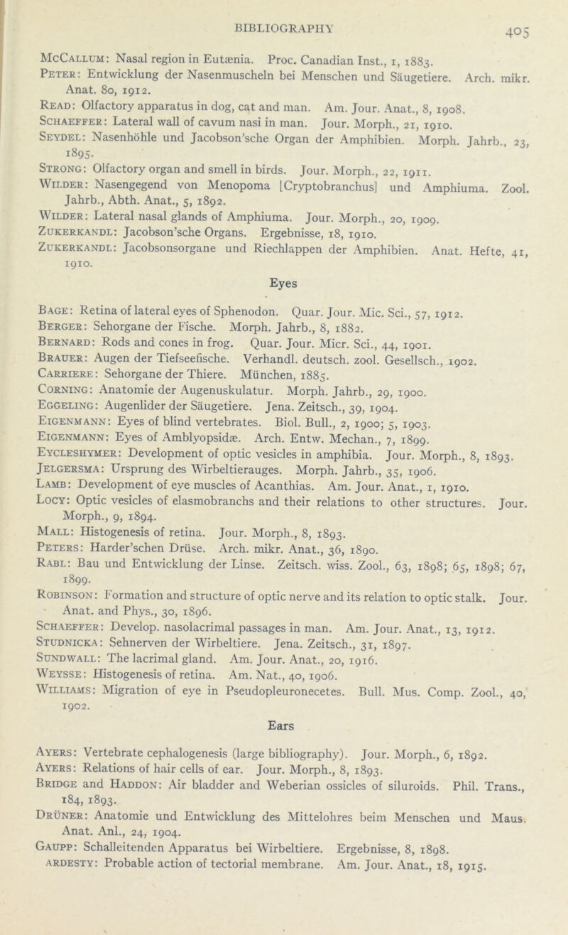 McCallum: Nasal region in Eutaenia. Proc. Canadian Inst., 1, 1883. Peter: Entwicklung der Nasenmuscheln bei Menschen und Saugetiere. Arch. mikr. Anat. 80, 1912. Read: Olfactory apparatus in dog, cat and man. Am. Jour. Anat., 8, 1908. Schaeffer: Lateral wall of cavum nasi in man. Jour. Morph., 21, 19x0. Seydel: Nasenhohle und Jacobson’sche Organ der Amphibien. Morph. Jahrb., 23, 1895- Strong: Olfactory organ and smell in birds. Jour. Morph., 22, 1911. Wilder: Nasengegend von Menopoma [Cryptobranchus] und Amphiuma. Zool. Jahrb., Abth. Anat., 5, 1892. Wilder: Lateral nasal glands of Amphiuma. Jour. Morph., 20, 1909. Zukerkandl: Jacobson’sche Organs. Ergebnisse, 18, 1910. Zukerkandl: Jacobsonsorgane und Riechlappen der Amphibien. Anat. Hefte, 41, 1910. Eyes Bage: Retina of lateral eyes of Sphenodon. Quar. Jour. Mic. Sci., 57, 1912. Berger: Sehorgane der Fische. Morph. Jahrb., 8, 1882. Bernard: Rods and cones in frog. Quar. Jour. Micr. Sci., 44, 1901. Brauer: Augen der Tiefseefische. Verhandl. deutsch. zool. Gesellsch., 1902. Carriere: Sehorgane der Thiere. MUnchen, 1885. Corning: Anatomie der Augenuskulatur. Morph. Jahrb., 29, 1900. Eggeling: Augenlider der Saugetiere. Jena. Zeitsch., 39, 1904. Eigenmann: Eyes of blind vertebrates. Biol. Bull., 2, 1900; 5, 1903. Eigenmann: Eyes of Amblyopsidae. Arch. Entw. Meehan., 7, 1899. Eycleshymer: Development of optic vesicles in amphibia. Jour. Morph., 8, 1893. Jelgersma: Ursprung des Wirbeltierauges. Morph. Jahrb., 35, 1906. Lamb: Development of eye muscles of Acanthias. Am. Jour. Anat., 1, 1910. Locy: Optic vesicles of elasmobranchs and their relations to other structures. Jour. Morph., 9, 1894. Mall: Histogenesis of retina. Jour. Morph., 8, 1893. Peters: Harder’schen Driise. Arch. mikr. Anat., 36, 1890. Rabl: Bau und Entwicklung der Linse. Zeitsch. wiss. Zool., 63, 1898; 65, 1898; 67, 1899. Robinson : Formation and structure of optic nerve and its relation to optic stalk. Jour. Anat. and Phys., 30, 1896. Schaeffer: Develop, nasolacrimal passages in man. Am. Jour. Anat., 13, 1912. Studnicka: Sehnerven der Wirbeltiere. Jena. Zeitsch., 31, 1897. Sundwall: The lacrimal gland. Am. Jour. Anat., 20, 1916. Weysse: Histogenesis of retina. Am. Nat., 40, 1906. Williams: Migration of eye in Pseudopleuronecetes. Bull. Mus. Comp. Zool., 40, 1902. Ears Ayers: Vertebrate cephalogenesis (large bibliography). Jour. Morph., 6, 1892. Ayers: Relations of hair cells of ear. Jour. Morph., 8, 1893. Bridge and Haddon: Air bladder and Weberian ossicles of siluroids. Phil. Trans., 184,1893. Druner: Anatomie und Entwicklung des Mittelohres beim Menschen und Maus. Anat. Anl., 24, 1904. Gaupp: Schalleitenden Apparatus bei Wirbeltiere. Ergebnisse, 8, 1898. ardesty: Probable action of tectorial membrane. Am. Jour. Anat., 18, 1915.
