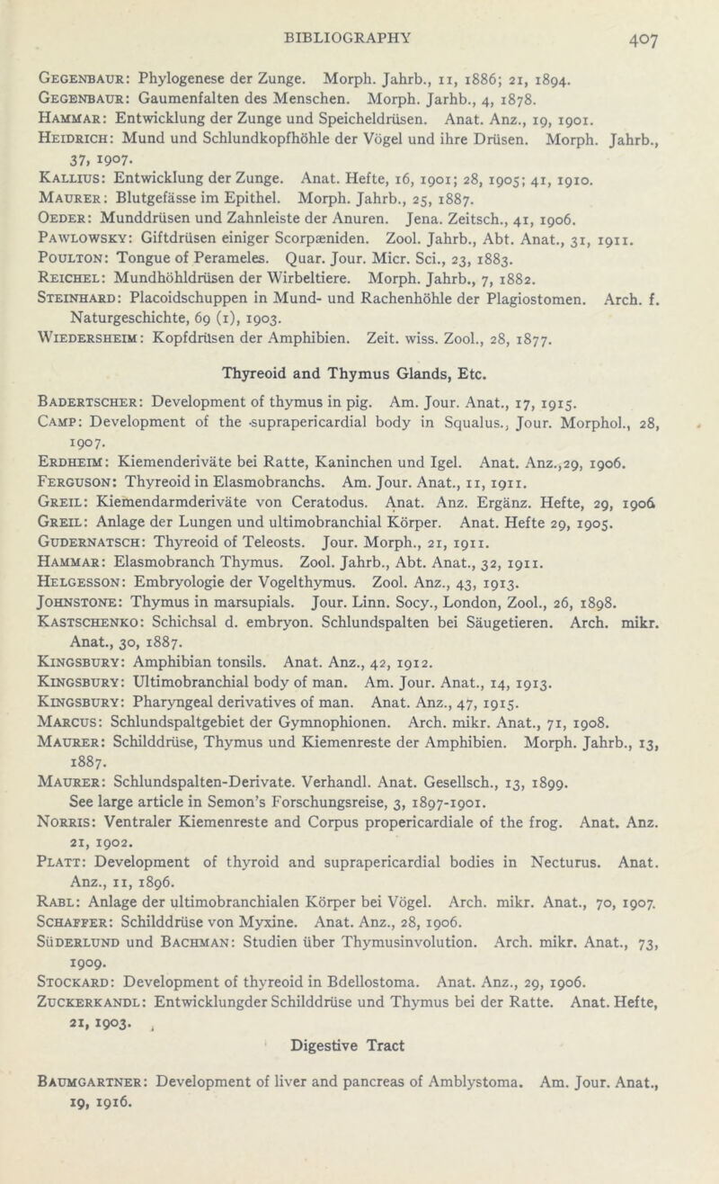 Gegenbaur: Phylogenese der Zunge. Morph. Jahrb., n, 1886; 21, 1894. Gegenbaur: Gaumenfalten des Menschen. Morph. Jarhb., 4, 1878. Hammar: Entwicklung der Zunge und Speicheldrllsen. Anat. Anz., 19, 1901. Heidrich: Mund und Schlundkopfhohle der Vogel und ihre Driisen. Morph. Jahrb., 37, 1907. Kallius: Entwicklung der Zunge. Anat. Hefte, 16, 1901; 28, 1905; 41, 1910. Maurer: Blutgefasse im Epithel. Morph. Jahrb., 25, 1887. Oeder: Munddrlisen und Zahnleiste der Anuren. Jena. Zeitsch., 41, 1906. Pawlowsky: Giftdriisen einiger Scorpaeniden. Zool. Jahrb., Abt. Anat., 31, 1911. Poulton: Tongue of Perameles. Quar. Jour. Micr. Sci., 23, 1883. Reichel: Mundhohldriisen der Wirbeltiere. Morph. Jahrb., 7, 1882. Steinhard: Placoidschuppen in Mund- und Rachenhohle der Plagiostomen. Arch. f. Naturgeschichte, 69 (1), 1903. Wiedersheim: KopfdrUsen der Amphibien. Zeit. wiss. Zool., 28, 1877. Thyreoid and Thymus Glands, Etc. Badertscher: Development of thymus in pig. Am. Jour. Anat., 17, 1915. Camp: Development of the -suprapericardial body in Squalus., Jour. Morphol., 28, 1907. Erdheim: Kiemenderivate bei Ratte, Kaninchen und Igel. Anat. Anz.,29, 1906. Ferguson: Thyreoid in Elasmobranchs. Am. Jour. Anat., n, 1911. Greil: Kiemendarmderivate von Ceratodus. Anat. Anz. Erganz. Hefte, 29, 1906 Greil: Anlage der Lungen und ultimobranchial Korper. Anat. Hefte 29, 1905. Gudernatsch: Thyreoid of Teleosts. Jour. Morph., 21, 1911. Hammar: Elasmobranch Thymus. Zool. Jahrb., Abt. Anat., 32, 1911. Helgesson: Embryologie der Vogelthymus. Zool. Anz., 43, 1913. Johnstone: Thymus in marsupials. Jour. Linn. Socy., London, Zool., 26, 1898. Kastschenko: Schichsal d. embryon. Schlundspalten bei Saugetieren. Arch. mikr. Anat., 30, 1887. Kingsbury: Amphibian tonsils. Anat. Anz., 42, 1912. Kingsbury: Ultimobranchial body of man. Am. Jour. Anat., 14, 1913. Kingsbury: Pharyngeal derivatives of man. Anat. Anz., 47, 1915. Marcus: Schlundspaltgebiet der Gymnophionen. Arch. mikr. Anat., 71, 1908. Maurer: Schilddriise, Thymus und Kiemenreste der Amphibien. Morph. Jahrb., 13, 1887. Maurer: Schlundspalten-Derivate. Verhandl. Anat. Gesellsch., 13, 1899. See large article in Semon’s Forschungsreise, 3, 1897-1901. Norris: Ventraler Kiemenreste and Corpus propericardiale of the frog. Anat. Anz. 21, 1902. Platt: Development of thyroid and suprapericardial bodies in Necturus. Anat. Anz., 11, 1896. Rabl: Anlage der ultimobranchialen Korper bei Vogel. Arch. mikr. Anat., 70,1907. Schaffer: Schilddriise von Myxine. Anat. Anz., 28, 1906. Suderlund und Bachman: Studien fiber Thymusinvolution. Arch. mikr. Anat., 73, 1909. Stockard: Development of thyreoid in Bdellostoma. Anat. Anz., 29, 1906. Zuckerkandl: Entwicklungder Schilddriise und Thymus bei der Ratte. Anat. Hefte, 21, 1903. i Digestive Tract Baumgartner: Development of liver and pancreas of Amblystoma. Am. Jour. Anat., 19, 1916.