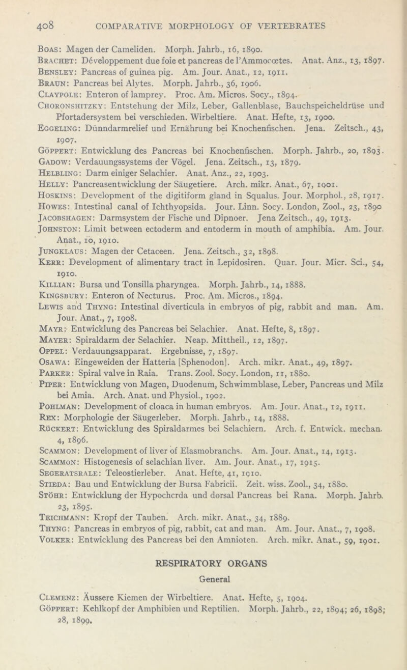 Boas: Magen der Cameliden. Morph. Jahrb., 16, 1890. Brachet: Developpement due foie et pancreas de l’Ammocoetes. Anat. Anz., 13, 1897. Bensley: Pancreas of guinea pig. Am. Jour. Anat., 12, 1911. Braun: Pancreas bei Alytes. Morph. Jahrb., 36, 1906. Claypole: Enteron of lamprey. Proc. Am. Micros. Socy., 1894. Choronshitzky: Entstehung der Milz, Leber, Gallenblase, Bauchspeicheldriise und Pfortadersystem bei verschieden. Wirbeltiere. Anat. Hefte, 13, 1900. Eggeling: Dunndarmrelief und Ernahrung bei Knochenfischen. Jena. Zeitsch., 43, 1907. Goppert: Entvvicklung des Pancreas bei Knochenfischen. Morph. Jahrb., 20, 1893. Gadow: Verdauungssystems der Vogel. Jena. Zeitsch., 13, 1879. Helbling: Darm einiger Selachier. Anat. Anz., 22, 1903. Helly: Pancreasentwicklung der Saugetiere. Arch. mikr. Anat., 67, 1901. Hoskins: Development of the digitiform gland in Squalus. Jour. Morphol., 28, 1917. Howes: Intestinal canal of Ichthyopsida. Jour. Linn. Socy. London, Zool., 23, 1890 Jacobshagen: Darmsystem der Fische und Dipnoer. Jena Zeitsch., 49, 1913. Johnston: Limit between ectoderm and entoderm in mouth of amphibia. Am. Jour. Anat., 10, 1910. Jungklaus: Magen der Cetaceen. Jena. Zeitsch., 32, 1898. Kerr: Development of alimentary tract in Lepidosiren. Quar. Jour. Micr. Sci., 54, 19x0. Killian: Bursa und Tonsilla pharyngea. Morph. Jahrb., 14, 1888. Kingsbury: Enteron of Necturus. Proc. Am. Micros., 1894. Lewis and Thyng: Intestinal diverticula in embryos of pig, rabbit and man. Am. Jour. Anat., 7, 1908. Mayr: Entwicklung des Pancreas bei Selachier. Anat. Hefte, 8, 1897. Mayer: Spiraldarm der Selachier. Neap. Mittheil., 12, 1897. Oppel: Verdauungsapparat. Ergebnisse, 7, 1897. Osawa: Eingeweiden der Hatteria [Sphenodon]. Arch. mikr. Anat., 49, 1897. Parker: Spiral valve in Raia. Trans. Zool. Socy. London, 11, 1880. Piper: Entwicklung von Magen, Duodenum, Schwimmblase, Leber, Pancreas und Milz bei Amia. Arch. Anat. und Physiol., 1902. Pohlman: Development of cloaca in human embryos. Am. Jour. Anat., 12, 1911. Rex: Morphologie der Saugerleber. Morph. Jahrb., 14, 1888. Ruckert: Entwicklung des Spiraldarmes bei Selachiern. Arch. f. Entwick. mechan. 4, 1896. Scammon: Development of liver of Elasmobranchs. Am. Jour. Anat., 14, 1913. Scammon: Histogenesis of selachian liver. Am. Jour. Anat., 17, 1915. Segeratsrale: Teleostierleber. Anat. Hefte, 41, 1910. Stieda: Bau und Entwicklung der Bursa Fabricii. Zeit. wiss. Zool., 34, 1880. Stohr: Entwicklung der Hypochcrda und dorsal Pancreas bei Rana. Morph. Jahrb. 23, 1895. Teichmann: Kropf der Tauben. Arch. mikr. Anat., 34, 1889. Thyng: Pancreas in embryos of pig, rabbit, cat and man. Am. Jour. Anat., 7, 1908. Volker: Entwicklung des Pancreas bei den Amnioten. Arch. mikr. Anat., 59, 1901. RESPIRATORY ORGANS General Clemenz: Aussere Kiemen der Wirbeltiere. Anat. Hefte, 5, 1904. Goppert: Kehlkopf der Amphibien und Reptilien. Morph. Jahrb., 22, 1894; 26, 1898; 28, 1899.