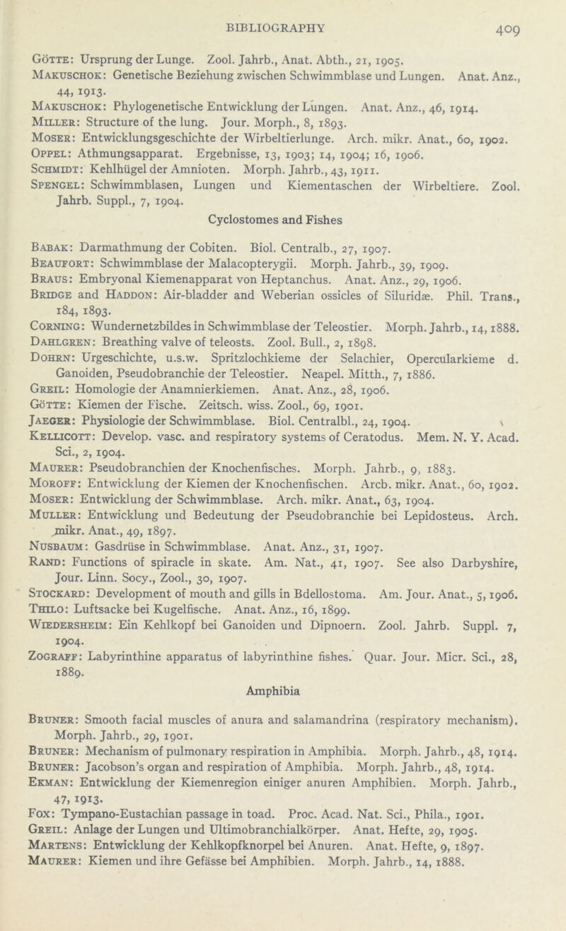 Gotte: Ursprung der Lunge. Zool. Jahrb., Anat. Abth., 21, 1905. Makuschok: Genetische Beziehung zwischen Schwimmblase und Lungen. Anat. Anz., 44, 1913- Makuschok: Phylogenetische Entwicklung der Lungen. Anat. Anz., 46, 1914. Miller: Structure of the lung. Jour. Morph., 8, 1893. Moser: Entwicklungsgeschichte der Wirbeltierlunge. Arch. mikr. Anat., 60, 1902. Oppel: Athmungsapparat. Ergebnisse, 13, 1903; 14, 1904; 16, 1906. Schmidt: Kehlhiigel der Amnioten. Morph. Jahrb., 43,1911. Spengel: Schwiramblasen, Lungen und Kiementaschen der Wirbeltiere. Zool. Jahrb. Suppl., 7, 1904. Cyclostomes and Fishes Babak: Darmathmung der Cobiten. Biol. Centralb., 27, 1907. Beaufort: Schwimmblase der Malacopterygii. Morph. Jahrb., 39, 1909. Braus: Embryonal Kiemenapparat von Heptanchus. Anat. Anz., 29, 1906. Bridge and Haddon: Air-bladder and Weberian ossicles of Siluridae. Phil. Trans., 184, 1893. Corning: Wundernetzbildes in Schwimmblase der Teleostier. Morph. Jahrb., 14,1888. Dahlgren: Breathing valve of teleosts. Zool. Bull., 2, 1898. Dohrn: Urgeschichte, u.s.w. Spritzlochkieme der Selachier, Opercularkieme d. Ganoiden, Pseudobranchie der Teleostier. Neapel. Mitth., 7, 1886. Greil: Homologie der Anamnierkiemen. Anat. Anz., 28, 1906. Gotte: Kiemen der Fische. Zeitsch. wiss. Zool., 69, 1901. Jaeger: Physiologie der Schwimmblase. Biol. Centralbl., 24, 1904. \ Kellicott: Develop, vase, and respiratory systems of Ceratodus. Mem. N. Y. Acad. Sci., 2, 1904. Maurer: Pseudobranchien der Knochenfisches. Morph. Jahrb., 9, 1883. Moroff: Entwicklung der Kiemen der Knochenfischen. Arcb. mikr. Anat., 60, 1902. Moser: Entwicklung der Schwimmblase. Arch. mikr. Anat., 63, 1904. Muller: Entwicklung und Bedeutung der Pseudobranchie bei Lepidosteus. Arch, .mikr. Anat., 49, 1897. Nusbaum: Gasdrtise in Schwimmblase. Anat. Anz., 31, 1907. Rand: Functions of spiracle in skate. Am. Nat., 41, 1907. See also Darbyshire, Jour. Linn. Socy., Zool., 30, 1907. Stockard: Development of mouth and gills in Bdellostoma. Am. Jour. Anat., 5,1906. Thilo: Luftsacke bei Kugelfische. Anat. Anz., 16, 1899. Wiedersheim: Ein Kehlkopf bei Ganoiden und Dipnoern. Zool. Jahrb. Suppl. 7, 1904. Zograff: Labyrinthine apparatus of labyrinthine fishes. Quar. Jour. Micr. Sci., 28, 1889. Amphibia Bruner: Smooth facial muscles of anura and salamandrina (respiratory mechanism). Morph. Jahrb., 29, 1901. Bruner: Mechanism of pulmonary respiration in Amphibia. Morph. Jahrb., 48, 1914. Bruner: Jacobson’s organ and respiration of Amphibia. Morph. Jahrb., 48, 1914. Ekman: Entwicklung der Kiemenregion einiger anuren Amphibien. Morph. Jahrb., 47, 1913- Fox: Tympano-Eustachian passage in toad. Proc. Acad. Nat. Sci., Phila., 1901. Greil: Anlage der Lungen und Ultimobranchialkorper. Anat. Hefte, 29, 1905. Martens: Entwicklung der Kehlkopfknorpel bei Anuren. Anat. Hefte, 9, 1897. Maurer: Kiemen und ihre Gefasse bei Amphibien. Morph. Jahrb., 14, 1888.
