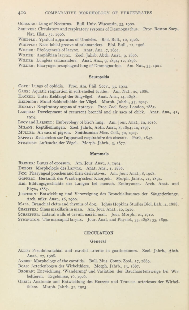 Ochsner: Lung of Necturus. Bull. Univ. Wisconsin, 33, 1900. Seelyee: Circulatory and respiratory systems of Desmognathus. Proc. Boston Socy., Nat. Hist., 32, 1906. Whipple: Ypsiloid apparatus of Urodeles. Biol. Bull., xo, 1906. Whipple: Naso-labial groove of salamanders. Biol. Bull., ix, 1906. Wilder: Phylogenesis of larynx. Anat. Anz., 7, 1892. Wilder: Amphibian larynx. Zool. Jahrb. Abth. Anat., 9. 1896. Wilder: Lungless salamanders. Anat. Anz., 9, 1894; 12, 1896. Wilder: Pharyngeo-oesophageal lung of Desmognathus. Am. Nat., 35, 1901. Sauropsida Cope: Lungs of ophidia. Proc. Am. Phil. Socy., 33, 1904. Gage: Aquatic respiration in soft-shelled turtles. Am. Nat., 20, 1886. Hacker: Unter Kehlkopf der Singvogel. Anat. Anz., 14, 1898. Heidrich: Mund-Schlundhohle der Vogel. Morph. Jahrb., 37, 1907. Huxley: Respiratory organs of Apteryx. Proc. Zool. Socy. London, 1882. Larsell: Development of recurrent bronchi and air sacs of chick. Anat. Anz., 41, 1914. Locy and Larsell: Embryology of bird’s lung. Am. Jour. Anat., ig, 1916. Milani: Reptilienlungen. Zool. Jahrb., Abth. Anat., 8, 1894; 10, 1897. Muller: Air sacs of pigeon. Smithsonian Misc. Coll., 50, 1907. Sappey: Recherches sur l’apparaeil respiratoire des oiseaux. Paris, 1847. Strasser: Luftsacke der Vogel. Morph. Jahrb., 3, 1877. Mammals Bremer: Lungs of opossum. Am. Jour. Anat., 3, 1904. Dubois: Morphologie des Larynx. Anat. Anz., 1, 1886. Fox: Pharyngeal pouches and their derivatives. Am. Jour. Anat., 8, 1908. Guppert: Herkunft des Wrisberg’schen Knorpels. Morph. Jahrb., 21, 1894. His: Bildungsgeschichte der Lungen bei mensch. Embryonen. Arch. Anat. und Phys., 1887. Justesen: Entwicklung und Verzweigung des Bronchialbaumes der Saugetierlunge. Arch. mikr. Anat., 56, 1900. Mall. Branchial clefts and thymus of dog. Johns Hopkins Studies Biol. Lab., 4, 1888. Shaeffer: Sinus maxillaris in man. Am. Jour. Anat., 10, 1910, Schaeffer: Lateral walls of cavum nasi in man. Jour. Morph., 21, 1910. Symington: The marsupial larynx. Jour. Anat. and Physiol., 33, 1898; 35, 1899. CIRCULATION General Allis: Pseudobranchial and carotid arteries in gnathostomes. Zool. Jahrb., Abth. Anat., 27, 1908. Ayers: Morphology of the carotids. Bull. Mus. Comp. Zool., 17, 1889. Boas: Arterienbogen der Wirbelthiere. Morph. Jahrb., 13, 1887. Broman: Entwicklung, ‘Wanderung’ und Variation der Bauchaortenzweige bei Wir- beltieren. Ergebnisse, 16, 1906. Greil: Anatomie und Entwicklung des Herzens und Truncus arteriosus der Wirbel-