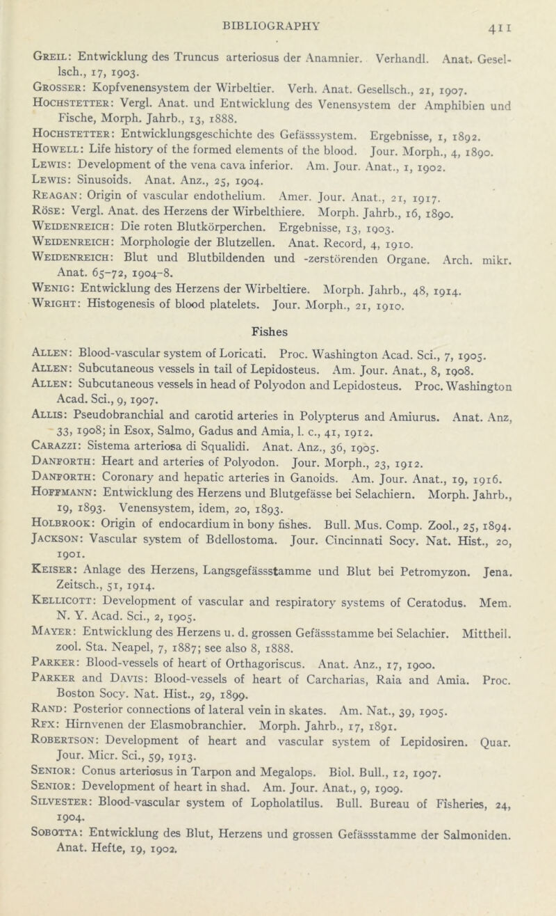 Greil: Entwicklung des Truncus arteriosus der Anamnier. Verhandl. Anat. Gesel- lsch., 17, 1903. Grosser: Kopfvenensystem der Wirbeltier. Verh. Anat. Gesellsch., 21, 1907. Hochstexter: Vergl. Anat. und Entwicklung des Venensystem der Amphibien und Fische, Morph. Jahrb., 13, 1888. Hochstetter: Entwicklungsgeschichte des Gefasssystem. Ergebnisse, 1, 1892. Howell: Life history of the formed elements of the blood. Jour. Morph., 4, 1890. Lewis: Development of the vena cava inferior. Am. Jour. Anat., 1, 1902. Lewis: Sinusoids. Anat. Anz., 25, 1904. Reagan: Origin of vascular endothelium. Amer. Jour. Anat., 21, 1917. Rose: Vergl. Anat. des Herzens der Wirbelthiere. Morph. Jahrb., 16, 1890. Weldenreich: Die roten Blutkorperchen. Ergebnisse, 13, 1903. Weldenreich: Morphologie der Blutzellen. Anat. Record, 4, 1910. Weidenreich: Blut und Blutbildenden und -zerstorenden Organe. Arch. mikr. Anat. 65-72, 1904-8. Wenig: Entwicklung des Herzens der Wirbeltiere. Morph. Jahrb., 48, 1914. Wright: Histogenesis of blood platelets. Jour. Morph., 21, 1910. Fishes Allen: Blood-vascular system of Loricati. Proc. Washington Acad. Sci., 7, 1905. Allen: Subcutaneous vessels in tail of Lepidosteus. Am. Jour. Anat., 8, 1908. Allen: Subcutaneous vessels in head of Polyodon and Lepidosteus. Proc. Washington Acad. Sci., 9, 1907. Allis: Pseudo branchial and carotid arteries in Polypterus and Amiurus. Anat. Anz, 33, 1908; in Esox, Salmo, Gadus and Amia, 1. c., 41, 1912. Carazzi: Sistema arteriosa di Squalidi. Anat. Anz., 36, 1905. Danforth: Heart and arteries of Polyodon. Jour. Morph., 23, 1912. Danforth: Coronary and hepatic arteries in Ganoids. Am. Jour. Anat., 19, 1916. Hoffmann: Entwicklung des Herzens und Blutgefasse bei Selachiern. Morph. Jahrb., 19, 1893. Venensystem, idem, 20, 1893. Holbrook: Origin of endocardium in bony fishes. Bull. Mus. Comp. Zool., 25, 1894. Jackson: Vascular system of Bdellostoma. Jour. Cincinnati Socy. Nat. Hist., 20, 1901. Reiser: Anlage des Herzens, Langsgefassstamme und Blut bei Petromyzon. Jena. Zeitsch., 51, 1914. Kellicott: Development of vascular and respiratory systems of Ceratodus. Mem. N. Y. Acad. Sci., 2, 1905. Mayer: Entwicklung des Herzens u. d. grossen Gefassstamme bei Selachier. Mittheil. zool. Sta. Neapel, 7, 1887; see also 8, 1888. Parker: Blood-vessels of heart of Orthagoriscus. Anat. Anz., 17, 1900. Parker and Davis: Blood-vessels of heart of Carcharias, Raia and Amia. Proc. Boston Socy. Nat. Hist., 29, 1899. Rand: Posterior connections of lateral vein in skates. Am. Nat., 39, 1905. Rfx: Hirnvenen der Elasmobranchier. Morph. Jahrb., 17, 1891. Robertson: Development of heart and vascular system of Lepidosiren. Quar. Jour. Micr. Sci., 59, 1913. Senior: Conus arteriosus in Tarpon and Megalops. Biol. Bull., 12, 1907. Senior: Development of heart in shad. Am. Jour. Anat., 9, 1909. Silvester: Blood-vascular system of Lopholatilus. Bull. Bureau of Fisheries, 24, 1904. Sobotta: Entwicklung des Blut, Herzens und grossen Gefassstamme der Salmoniden. Anat. Hefte, 19, 1902.