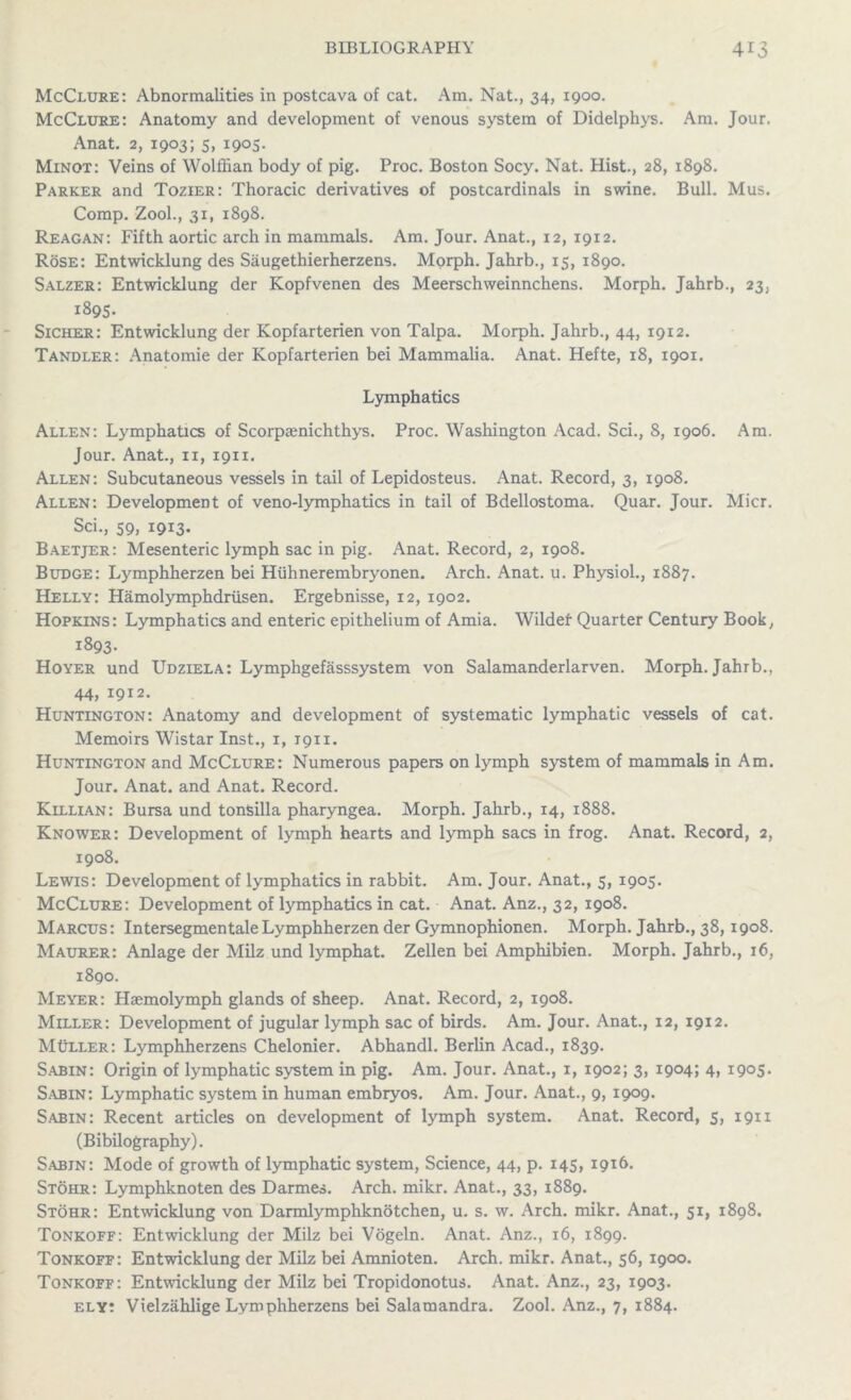 McClure: Abnormalities in postcava of cat. Am. Nat., 34, 1900. McClure: Anatomy and development of venous system of Didelphys. Am. Jour. Anat. 2, 1903; 5, 1905. Minot: Veins of Wolffian body of pig. Proc. Boston Socy. Nat. Hist., 28, 1898. Parker and Tozier: Thoracic derivatives of postcardinals in swine. Bull. Mus. Comp. Zool., 31, 1898. Reagan: Fifth aortic arch in mammals. Am. Jour. Anat., 12, 1912. Rose: Entwicklung des Saugethierherzens. Morph. Jahrb., 15, 1890. Salzer: Entwicklung der Kopfvenen des Meerschweinnchens. Morph. Jahrb., 23, 1895. Sicher: Entwicklung der Kopfarterien von Talpa. Morph. Jahrb., 44, 1912. Tandler: Anatomie der Kopfarterien bei Mammalia. Anat. Hefte, 18, 1901. Lymphatics Allen: Lymphatics of Scorpaenichthys. Proc. Washington Acad. Sci., 8, 1906. Am. Jour. Anat., ix, 1911. Allen: Subcutaneous vessels in tail of Lepidosteus. Anat. Record, 3, 1908. Allen: Development of veno-lymphatics in tail of Bdellostoma. Quar. Jour. Micr. Sci., 59, 1913. Baetjer: Mesenteric lymph sac in pig. Anat. Record, 2, 1908. Budge: Lymphherzen bei Hiihnerembryonen. Arch. Anat. u. Physiol., 1887. Helly: Hamolymphdriisen. Ergebnisse, 12, 1902. Hopkins: Lymphatics and enteric epithelium of Amia. Wildef Quarter Century Book, 1893. Hoyer und Udziela: Lymphgefasssystem von Salamanderlarven. Morph. Jahrb., 44, 1912. Huntington: Anatomy and development of systematic lymphatic vessels of cat. Memoirs Wistar Inst., 1, 1911. Huntington and McClure: Numerous papers on lymph system of mammals in Am. Jour. Anat. and Anat. Record. Killian: Bursa und tonsilla pharyngea. Morph. Jahrb., 14, 1888. Knower: Development of lymph hearts and lymph sacs in frog. Anat. Record, 2, 1908. Lewis: Development of lymphatics in rabbit. Am. Jour. Anat., 5, 1905. McClure: Development of lymphatics in cat. Anat. Anz., 32, 1908. Marcus: IntersegmentaleLymphherzen der Gymnophionen. Morph. Jahrb., 38,1908. Maurer: Anlage der Milz und lymphat. Zellen bei Amphibien. Morph. Jahrb., 16, 1890. Meyer: Hsemolymph glands of sheep. Anat. Record, 2, 1908. Miller: Development of jugular lymph sac of birds. Am. Jour. Anat., 12, 1912. MtiLLER: Lymphherzens Chelonier. Abhandl. Berlin Acad., 1839. Sabin: Origin of lymphatic system in pig. Am. Jour. Anat., 1, 1902; 3, 1904; 4, 1905. Sabin: Lymphatic system in human embryos. Am. Jour. Anat., 9, 1909. Sabin: Recent articles on development of lymph system. Anat. Record, 5, 1911 (Bibliography). Sabin: Mode of growth of lymphatic system, Science, 44, p. 145, 1916. Stohr: Lymphknoten des Darmes. Arch. mikr. Anat., 33, 1889. Stohr: Entwicklung von Darmlymphknotchen, u. s. w. Arch. mikr. Anat., 51, 1898. Tonkoff: Entwicklung der Milz bei Vogeln. Anat. Anz., 16, 1899. Tonkoff: Entwicklung der Milz bei Amnioten. Arch. mikr. Anat., 56, 1900. Tonkoff: Entwicklung der Milz bei Tropidonotus. Anat. Anz., 23, 1903. ely: Vielzahlige Lymphherzens bei Salamandra. Zool. Anz., 7, 1884.