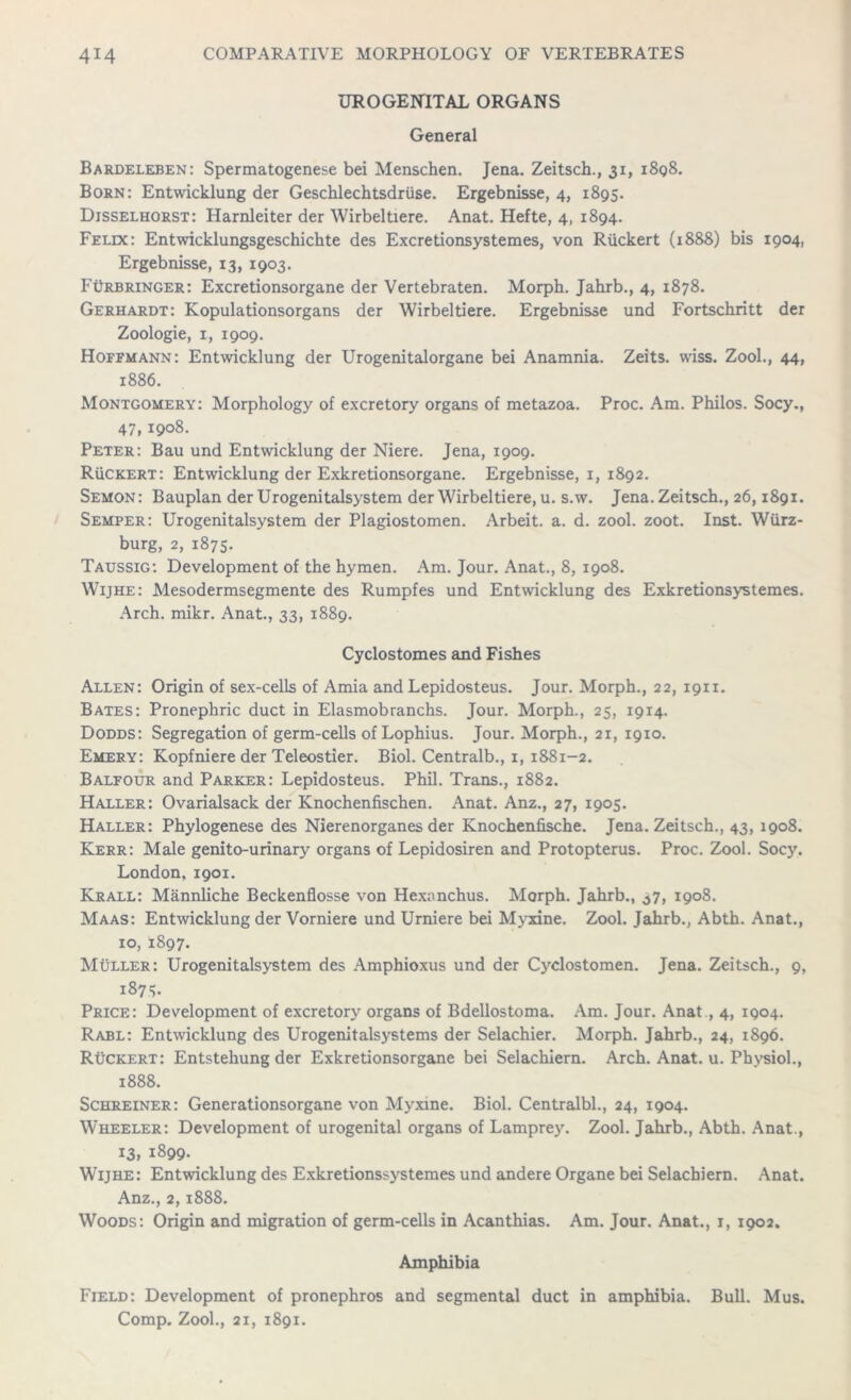 UROGENITAL ORGANS General Bardeleben: Spermatogenese bei Menschen. Jena. Zeitsch., 31, i8q8. Born: Entwicklung der Geschlechtsdriise. Ergebnisse, 4, 1895. Djsselhorst: Harnleiter der Wirbeltiere. Anat. Hefte, 4, 1894. Felix: Entwicklungsgeschichte des Excretionsystemes, von Ruckert (1888) bis 1904, Ergebnisse, 13, 1903. FOrbringer: Excretionsorgane der Vertebraten. Morph. Jahrb., 4, 1878. Gerhardt: Kopulationsorgans der Wirbeltiere. Ergebnisse und Fortschritt der Zoologie, 1, 1909. Hoffmann: Entwicklung der Urogenitalorgane bei Anamnia. Zeits. wiss. Zool., 44, 1886. Montgomery: Morphology of excretory organs of metazoa. Proc. Am. Philos. Socy., 47, 1908- Peter: Bau und Entwicklung der Niere. Jena, 1909. Ruckert: Entwicklung der Exkretionsorgane. Ergebnisse, 1, 1892. Semon: Bauplan der Urogenitalsystem der Wirbeltiere, u. s.w. Jena. Zeitsch., 26,1891. Semper: Urogenitalsystem der Plagiostomen. Arbeit, a. d. zool. zoot. Inst. Wurz- burg, 2, 1875. Taussig: Development of the hymen. Am. Jour. Anat., 8, 1908. Wijhe: Mesodermsegmente des Rumpfes und Entwicklung des Exkretionsystemes. Arch. mikr. Anat., 33, 1889. Cyclostomes and Fishes Allen: Origin of sex-cells of Amia and Lepidosteus. Jour. Morph., 22, 1911. Bates: Pronephric duct in Elasmobranchs. Jour. Morph., 25, 1914. Dodds: Segregation of germ-cells of Lophius. Jour. Morph., 21, 1910. Emery: Kopfniere der Teleostier. Biol. Centralb., 1, 1881-2. Balfour and Parker: Lepidosteus. Phil. Trans., 1882. Haller: Ovarialsack der Knochenfischen. Anat. Anz., 27, 1905. Haller: Phylogenese des Nierenorganes der Knochenfische. Jena. Zeitsch., 43, 1908. Kerr: Male genito-urinary organs of Lepidosiren and Protopterus. Proc. Zool. Socy. London, 1901. Krall: Mannliche Beckenflosse von Hexonchus. Morph. Jahrb., ^7, 1908. Maas: Entwicklung der Vorniere und Urniere bei Myxine. Zool. Jahrb., Abth. Anat., 10, 1897. Muller: Urogenitalsystem des Amphioxus und der Cyclostomen. Jena. Zeitsch., 9, 187 5. Price: Development of excretory organs of Bdellostoma. Am. Jour. Anat , 4, 1904. Rabl: Entwicklung des Urogenitalsystems der Selachier. Morph. Jahrb., 24, 1896. Ruckert: Entstehung der Exkretionsorgane bei Selachiern. Arch. Anat. u. Physiol., 1888. Schreiner: Generationsorgane von Myxine. Biol. Centralbl., 24, 1904. Wheeler: Development of urogenital organs of Lamprey. Zool. Jahrb., Abth. Anat., 13, 1899. Wijhe: Entwicklung des Exkretionssystemes und andere Organe bei Selachiern. Anat. Anz., 2,1888. Woods: Origin and migration of germ-cells in Acanthias. Am. Jour. Anat., 1, 1902. Amphibia Field: Development of pronephros and segmental duct in amphibia. Bull. Mus. Comp. Zool., 21, 1891.