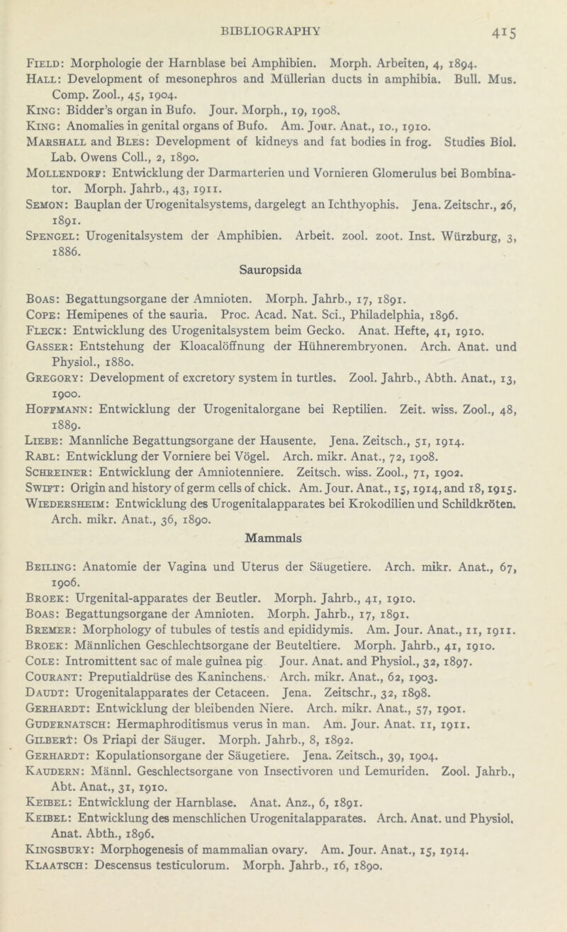 Field: Morphologie der Harnblase bei Amphibien. Morph. Arbeiten, 4, 1894. Hall: Development of mesonephros and Mullerian ducts in amphibia. Bull. Mus. Comp. Zool., 45, 1904. King: Bidder’s organ in Bufo. Jour. Morph., 19, 1908. King: Anomalies in genital organs of Bufo. Am. Jour. Anat., 10., 1910. Marshall and Bles: Development of kidneys and fat bodies in frog. Studies Biol. Lab. Owens Coll., 2, 1890. Mollendorf: Entwicklung der Darmarterien und Vornieren Glomerulus bei Bombina- tor. Morph. Jahrb., 43, 1911. Semon: Bauplan der Urogenitalsystems, dargelegt an Ichthyophis. Jena. Zeitschr., 26, 1891. Spengel: Urogenitalsystem der Amphibien. Arbeit, zool. zoot. Inst. Wurzburg, 3, 1886. Sauropsida Boas: Begattungsorgane der Amnioten. Morph. Jahrb., 17, 1891. Cope: Hemipenes of the sauria. Proc. Acad. Nat. Sci., Philadelphia, 1896. Fleck: Entwicklung des Urogenitalsystem beim Gecko. Anat. Hefte, 41, 1910. Gasser: Entstehung der Kloacaloffnung der Huhnerembryonen. Arch. Anat. und Physiol., 1880. Gregory: Development of excretory system in turtles. Zool. Jahrb., Abth. Anat., 13, 1900. Hoffmann: Entwicklung der Urogenitalorgane bei Reptilien. Zeit. wiss. Zool., 48, 1889. Liebe: Mannliche Begattungsorgane der Hausente. Jena. Zeitsch., 51, 1914. Rabl: Entwicklung der Vorniere bei Vogel. Arch. mikr. Anat., 72, 1908. Schreiner: Entwicklung der Amniotenniere. Zeitsch. wiss. Zool., 71, 1902. Swift: Origin and history of germ cells of chick. Am. Jour. Anat., 15,1914, and 18,1915. Wiedersheim: Entwicklung des Urogenitalapparates bei Krokodilien und Schildkrbten. Arch. mikr. Anat., 36, 1890. Mammals Belling: Anatomie der Vagina und Uterus der Saugetiere. Arch. mikr. Anat., 67, 1906. Broek: Urgenital-apparates der Beutler. Morph. Jahrb., 41, 1910. Boas: Begattungsorgane der Amnioten. Morph. Jahrb., 17, 1891. Bremer: Morphology of tubules of testis and epididymis. Am. Jour. Anat., 11, 1911. Broek: Mannlichen Geschlechtsorgane der Beuteltiere. Morph. Jahrb., 41, 1910. Cole: Intromittent sac of male guinea pig Jour. Anat. and Physiol., 32, 1897. Courant: Preputialdriise des Kaninchens.- Arch. mikr. Anat., 62, 1903. Daudt: Urogenitalapparates der Cetaceen. Jena. Zeitschr., 32, 1898. Gerhardt: Entwicklung der bleibenden Niere. Arch. mikr. Anat., 57, 1901. Gudernatsch: Hermaphroditismus verus in man. Am. Jour. Anat. 11, 1911. Gilbert: Os Priapi der Sauger. Morph. Jahrb., 8, 1892. Gerhardt: Kopulationsorgane der Saugetiere. Jena. Zeitsch., 39, 1904. Kaudern: Mannl. Geschlectsorgane von Insectivoren und Lemuriden. Zool. Jahrb., Abt. Anat., 31, 1910. Keebel: Entwicklung der Harnblase. Anat. Anz., 6, 1891. Keibel: Entwicklung des menschlichen Urogenitalapparates. Arch. Anat. und Physiol. Anat. Abth., 1896. Kingsbury: Morphogenesis of mammalian ovary. Am. Jour. Anat., 15, 1914. Klaatsch: Descensus testiculorum. Morph. Jahrb., 16, 1890.