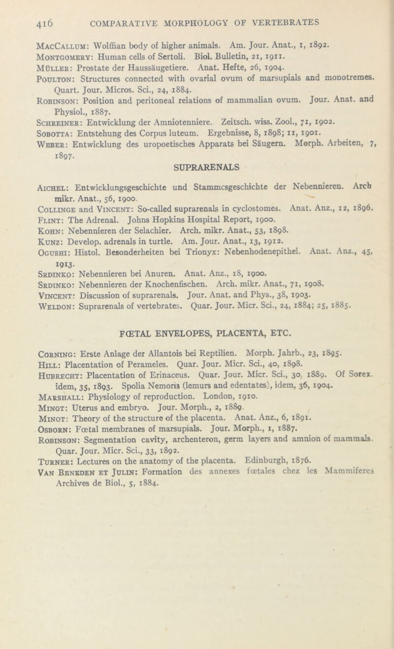 MacCallum: Wolffian body of higher animals. Am. Jour. Anat., x, 1892. Montgomery: Human cells of Sertoli. Biol. Bulletin, 21, 1911. Muller: Prostate der Haussaugetiere. Anat. Hefte, 26, 1904. Poulton: Structures connected with ovarial ovum of marsupials and monotremes. Quart. Jour. Micros. Sci., 24, 1884. Robinson: Position and peritoneal relations of mammalian ovum. Jour. Anat. and Physiol., 1887. Schreiner: Entwicklung der Amniotenniere. Zeitsch. wiss. Zool., 71, 1902. Sobotta: Entstehung des Corpus luteum. Ergebnisse, 8, 1898; 11, 1901. Weber: Entwicklung des uropoetisches Apparats bei Saugern. Morph. Arbeiten, 7, 1897. SUPRARENALS Aichel: Entwicklungsgeschichte und Stammcsgeschichte der Nebenmeren. Arch mikr. Anat., 56, 1900. Collinge and Vincent: So-called suprarenals in cyclostomes. Anat. Anz., 12, 1896. Flint: The Adrenal. Johns Hopkins Hospital Report, 1900. Kohn: Nebennieren der Selachier. Arch. mikr. Anat., 53, 1898. Kunz: Develop, adrenals in turtle. Am. Jour. Anat., 13, 1912. Ogushi: Histol. Besonderheiten bei Trionyx: Nebenhodenepithel. Anat. Anz., 45, 1913- Srdinko: Nebennieren bei Anuren. Anat. Anz., 18, 1900. Srdinko: Nebennieren der Knochenfischen. Arch. mikr. Anat., 71, 1908. Vincent: Discussion of suprarenals. Jour. Anat. and Phys., 38, 1903. Weldon: Suprarenals of vertebrates. Quar. Jour. Micr. Sci., 24, 1884; 25, 1885. FCETAL ENVELOPES, PLACENTA, ETC. Corning: Erste Anlage der Allantois bei Reptilien. Morph. Jahrb., 23, 1895. Hill: Placentation of Perameles. Quar. Jour. Micr. Sci., 40, 1898. Hubrecht: Placentation of Erinaceus. Quar. Jour. Micr. Sci., 30. 1889. Of Sorex. idem, 35, 1893. Spolia Nemons (lemurs and edentates), idem, 36, 1904. Marshall: Physiology of reproduction. London, 1910. Minot: Uterus and embryo. Jour. Morph., 2, 1889. Minot: Theory of the structure of the placenta. Anat. Anz., 6, 1891. Osborn: Foetal membranes of marsupials. Jour. Morph., i, 1887. Robinson: Segmentation cavity, archenteron, germ layers and amnion of mammals. Quar. Jour. Micr. Sci., 33, 1892. Turner: Lectures on the anatomy of the placenta. Edinburgh, 1876. Van Beneden et Julin: Formation des annexes foetales chez les Mammiferes Archives de Biol., 5, 1884.