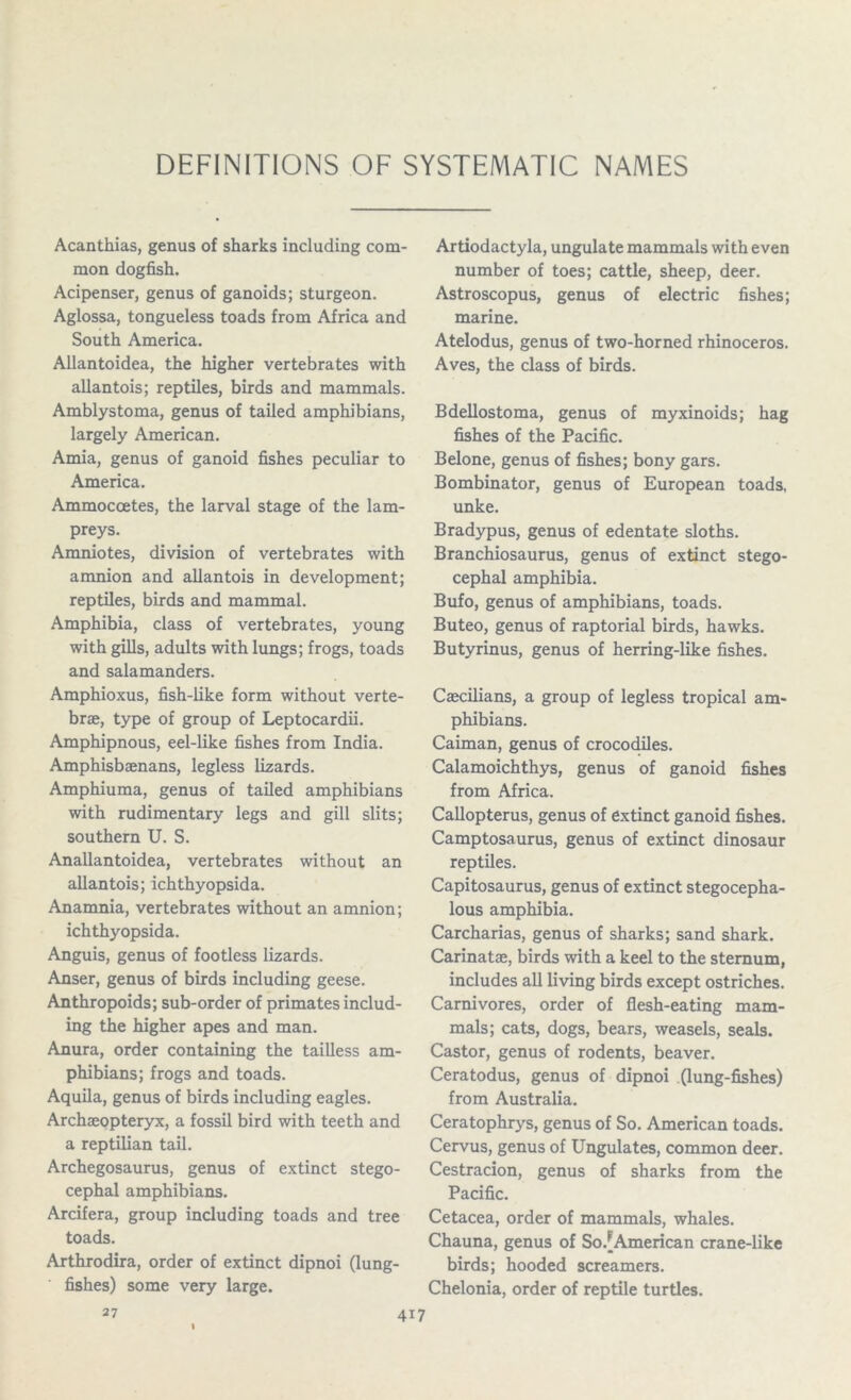DEFINITIONS OF SYSTEMATIC NAMES Acanthias, genus of sharks including com- mon dogfish. Acipenser, genus of ganoids; sturgeon. Aglossa, tongueless toads from Africa and South America. Allantoidea, the higher vertebrates with allantois; reptiles, birds and mammals. Amblystoma, genus of tailed amphibians, largely American. Amia, genus of ganoid fishes peculiar to America. Ammoccetes, the larval stage of the lam- preys. Amniotes, division of vertebrates with amnion and allantois in development; reptiles, birds and mammal. Amphibia, class of vertebrates, young with gills, adults with lungs; frogs, toads and salamanders. Amphioxus, fish-like form without verte- brae, type of group of Leptocardii. Amphipnous, eel-like fishes from India. Amphisbaenans, legless lizards. Amphiuma, genus of tailed amphibians with rudimentary legs and gill slits; southern U. S. Anallantoidea, vertebrates without an allantois; ichthyopsida. Anamnia, vertebrates without an amnion; ichthyopsida. Anguis, genus of footless lizards. Anser, genus of birds including geese. Anthropoids; sub-order of primates includ- ing the higher apes and man. Anura, order containing the tailless am- phibians; frogs and toads. Aquila, genus of birds including eagles. Archaeopteryx, a fossil bird with teeth and a reptilian tail. Archegosaurus, genus of extinct stego- cephal amphibians. Arcifera, group including toads and tree toads. Arthrodira, order of extinct dipnoi (lung- ' fishes) some very large. Artiodactyla, ungulate mammals with even number of toes; cattle, sheep, deer. Astroscopus, genus of electric fishes; marine. Atelodus, genus of two-horned rhinoceros. Aves, the class of birds. Bdellostoma, genus of myxinoids; hag fishes of the Pacific. Belone, genus of fishes; bony gars. Bombinator, genus of European toads, unke. Bradypus, genus of edentate sloths. Branchiosaurus, genus of extinct stego- cephal amphibia. Bufo, genus of amphibians, toads. Buteo, genus of raptorial birds, hawks. Butyrinus, genus of herring-like fishes. Caecilians, a group of legless tropical am- phibians. Caiman, genus of crocodiles. Calamoichthys, genus of ganoid fishes from Africa. Callopterus, genus of extinct ganoid fishes. Camptosaurus, genus of extinct dinosaur reptiles. Capitosaurus, genus of extinct stegocepha- lous amphibia. Carcharias, genus of sharks; sand shark. Carinatae, birds with a keel to the sternum, includes all living birds except ostriches. Carnivores, order of flesh-eating mam- mals; cats, dogs, bears, weasels, seals. Castor, genus of rodents, beaver. Ceratodus, genus of dipnoi (lung-fishes) from Australia. Ceratophrys, genus of So. American toads. Cervus, genus of Ungulates, common deer. Cestracion, genus of sharks from the Pacific. Cetacea, order of mammals, whales. Chauna, genus of So.[American crane-like birds; hooded screamers. Chelonia, order of reptile turtles. 27 4i7