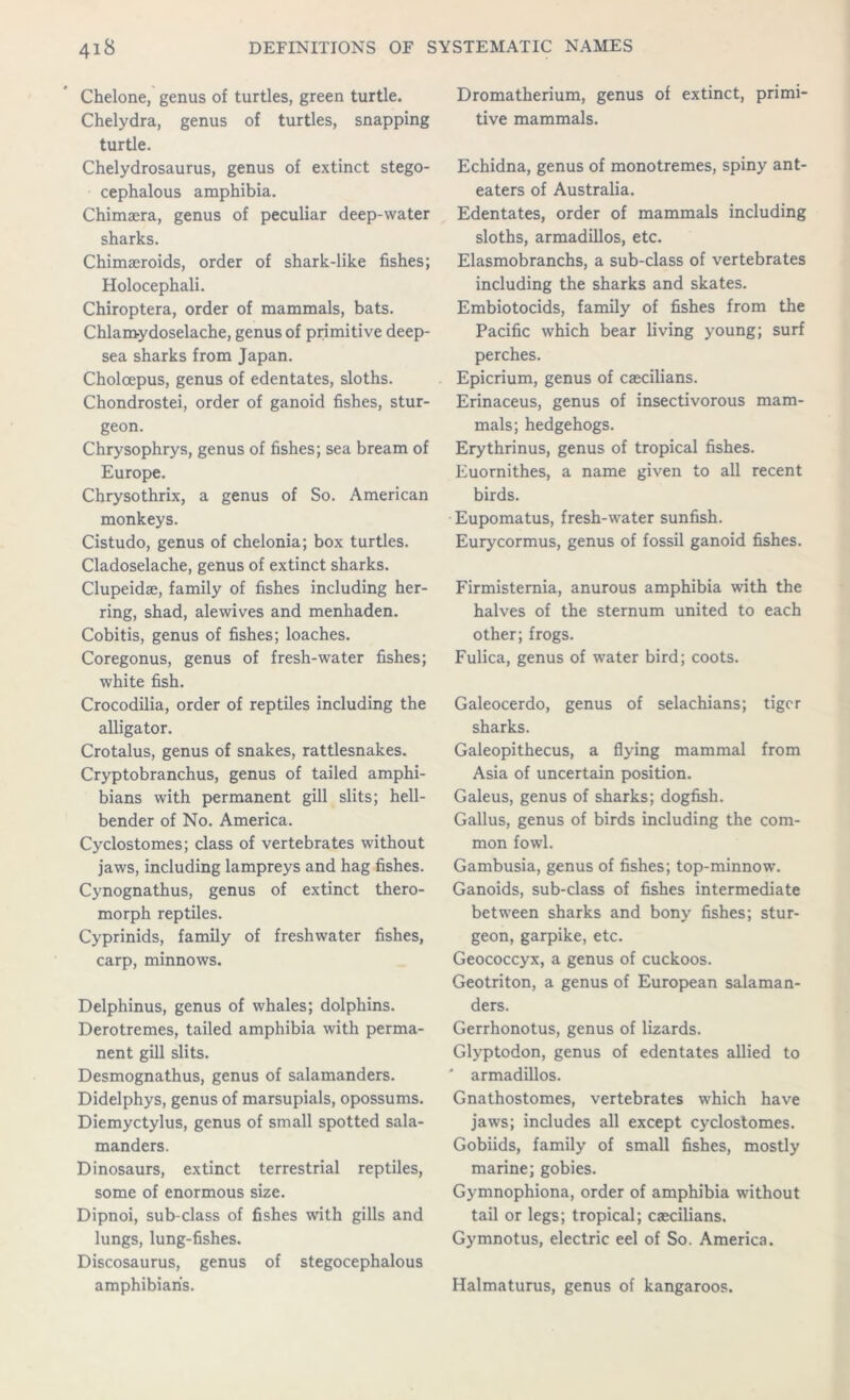 Chelone, genus of turtles, green turtle. Chelydra, genus of turtles, snapping turtle. Chelydrosaurus, genus of extinct stego- cephalous amphibia. Chimaera, genus of peculiar deep-water sharks. Chimaeroids, order of shark-like fishes; Holocephali. Chiroptera, order of mammals, bats. Chlam-ydoselache, genus of primitive deep- sea sharks from Japan. Choloepus, genus of edentates, sloths. Chondrostei, order of ganoid fishes, stur- geon. Chrysophrys, genus of fishes; sea bream of Europe. Chrysothrix, a genus of So. American monkeys. Cistudo, genus of chelonia; box turtles. Cladoselache, genus of extinct sharks. Clupeidae, family of fishes including her- ring, shad, alewives and menhaden. Cobitis, genus of fishes; loaches. Coregonus, genus of fresh-water fishes; white fish. Crocodilia, order of reptiles including the alligator. Crotalus, genus of snakes, rattlesnakes. Cryptobranchus, genus of tailed amphi- bians with permanent gill slits; hell- bender of No. America. Cyclostomes; class of vertebrates without jaws, including lampreys and hag fishes. Cynognathus, genus of extinct thero- morph reptiles. Cyprinids, family of freshwater fishes, carp, minnows. Delphinus, genus of whales; dolphins. Derotremes, tailed amphibia with perma- nent gill slits. Desmognathus, genus of salamanders. Didelphys, genus of marsupials, opossums. Diemyctylus, genus of small spotted sala- manders. Dinosaurs, extinct terrestrial reptiles, some of enormous size. Dipnoi, sub-class of fishes with gills and lungs, lung-fishes. Discosaurus, genus of stegocephalous amphibian's. Dromatherium, genus of extinct, primi- tive mammals. Echidna, genus of monotremes, spiny ant- eaters of Australia. Edentates, order of mammals including sloths, armadillos, etc. Elasmobranchs, a sub-class of vertebrates including the sharks and skates. Embiotocids, family of fishes from the Pacific which bear living young; surf perches. Epicrium, genus of caecilians. Erinaceus, genus of insectivorous mam- mals; hedgehogs. Erythrinus, genus of tropical fishes. Euornithes, a name given to all recent birds. Eupomatus, fresh-water sunfish. Eurycormus, genus of fossil ganoid fishes. Firmisternia, anurous amphibia with the halves of the sternum united to each other; frogs. Fulica, genus of water bird; coots. Galeocerdo, genus of selachians; tiger sharks. Galeopithecus, a flying mammal from Asia of uncertain position. Galeus, genus of sharks; dogfish. Gallus, genus of birds including the com- mon fowl. Gambusia, genus of fishes; top-minnow. Ganoids, sub-class of fishes intermediate between sharks and bony fishes; stur- geon, garpike, etc. Geococcyx, a genus of cuckoos. Geotriton, a genus of European salaman- ders. Gerrhonotus, genus of lizards. Glyptodon, genus of edentates allied to ' armadillos. Gnathostomes, vertebrates which have jaws; includes all except cyclostomes. Gobiids, family of small fishes, mostly marine; gobies. Gymnophiona, order of amphibia without tail or legs; tropical; caecilians. Gymnotus, electric eel of So. America. Halmaturus, genus of kangaroos.