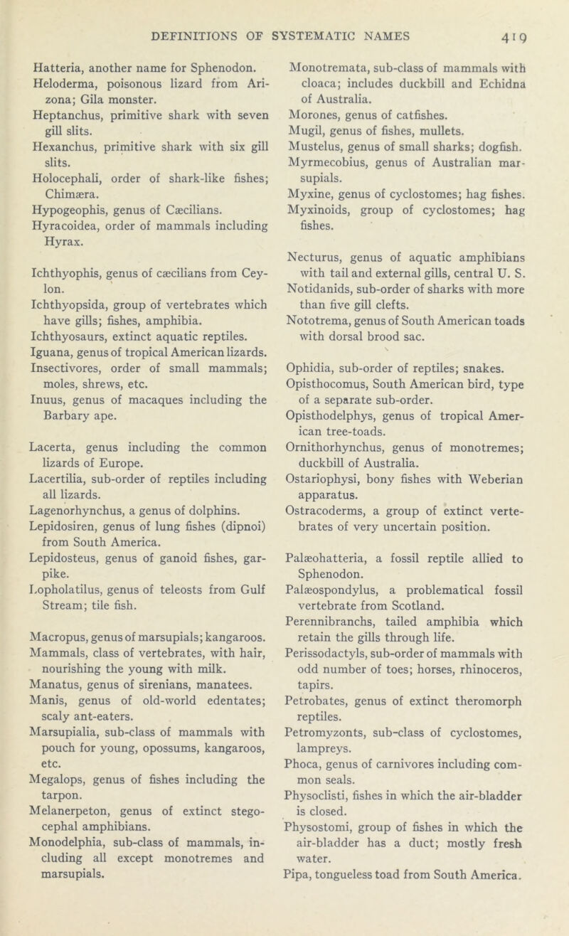 Hatteria, another name for Sphenodon. Heloderma, poisonous lizard from Ari- zona; Gila monster. Heptanchus, primitive shark with seven gill slits. Hexanchus, primitive shark with six gill slits. Holocephali, order of shark-like fishes; Chimaera. Hypogeophis, genus of Caecilians. Hyracoidea, order of mammals including Hyrax. Ichthyophis, genus of caecilians from Cey- lon. Ichthyopsida, group of vertebrates which have gills; fishes, amphibia. Ichthyosaurs, extinct aquatic reptiles. Iguana, genus of tropical American lizards. Insectivores, order of small mammals; moles, shrews, etc. Inuus, genus of macaques including the Barbary ape. Lacerta, genus including the common lizards of Europe. Lacertilia, sub-order of reptiles including all lizards. Lagenorhynchus, a genus of dolphins. Lepidosiren, genus of lung fishes (dipnoi) from South America. Lepidosteus, genus of ganoid fishes, gar- pike. Lopholatilus, genus of teleosts from Gulf Stream; tile fish. Macropus, genus of marsupials; kangaroos. Mammals, class of vertebrates, with hair, nourishing the young with milk. Manatus, genus of sirenians, manatees. Manis, genus of old-world edentates; scaly ant-eaters. Marsupialia, sub-class of mammals with pouch for young, opossums, kangaroos, etc. Megalops, genus of fishes including the tarpon. Melanerpeton, genus of extinct stego- cephal amphibians. Monodelphia, sub-class of mammals, in- cluding all except monotremes and marsupials. Monotremata, sub-class of mammals with cloaca; includes duckbill and Echidna of Australia. Morones, genus of catfishes. Mugil, genus of fishes, mullets. Mustelus, genus of small sharks; dogfish. Myrmecobius, genus of Australian mar- supials. Myxine, genus of cyclostomes; hag fishes. Myxinoids, group of cyclostomes; hag fishes. Necturus, genus of aquatic amphibians with tail and external gills, central U. S. Notidanids, sub-order of sharks with more than five gill clefts. Nototrema, genus of South American toads with dorsal brood sac. \ Ophidia, sub-order of reptiles; snakes. Opisthocomus, South American bird, type of a separate sub-order. Opisthodelphys, genus of tropical Amer- ican tree-toads. Ornithorhynchus, genus of monotremes; duckbill of Australia. Ostariophysi, bony fishes with Weberian apparatus. Ostracoderms, a group of extinct verte- brates of very uncertain position. Palaeohatteria, a fossil reptile allied to Sphenodon. Palaeospondylus, a problematical fossil vertebrate from Scotland. Perennibranchs, tailed amphibia which retain the gills through life. Perissodactyls, sub-order of mammals with odd number of toes; horses, rhinoceros, tapirs. Petrobates, genus of extinct theromorph reptiles. Petromyzonts, sub-class of cyclostomes, lampreys. Phoca, genus of carnivores including com- mon seals. Physoclisti, fishes in which the air-bladder is closed. Physostomi, group of fishes in which the air-bladder has a duct; mostly fresh water. Pipa, tongueless toad from South America.