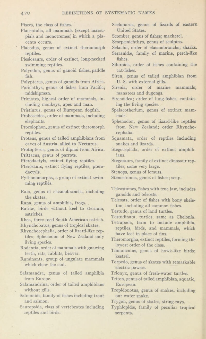 Pisces, the class of fishes. Placentalia, all mammals (except marsu- pials and monotremes) in which a pla- centa occurs. Placodus, genus of extinct theriomorph reptiles. Plesiosaurs, order of extinct, long-necked swimming reptiles. Polyodon, genus of ganoid fishes, paddle fish. Polypterus, genus of ganoids from Africa. Porichthys, genus of fishes from Pacific; midshipman. Primates, highest order of mammals, in- cluding monkeys, apes and man. Pristiurus, genus of European dogfish. Proboscidea, order of mammals, including elephants. Procolophon, genus of extinct theromorph reptiles. Proteus, genus of tailed amphibians from caves of Austria, allied to Necturus. Protopterus, genus of dipnoi from Africa. Psittacus, genus of parrots. Pterodactyls, extinct flying reptiles. Pterosaurs, extinct flying reptiles, ptero- dactyls. Pythonomorphs, a group of extinct swim- ming reptiles. Raia, genus of elasmobranchs, including the skates. Rana, genus of amphibia, frogs. . Ratitie, birds without keel to sternum, ostriches. Rhea, three-toed South American ostrich. Rhynchobatus, genus of tropical skates. Rhynchocephalia, order of lizard-like rep- tiles; Sphenodon of New Zealand only living species. Rodentia, order of mammals with gnawing teeth, rats, rabbits, beaver. Ruminants, group of ungulate mammals which chew the cud. Salamandra, genus of tailed amphibia from Europe. Salamandrina, order of tailed amphibians without gills. Salmonids, family of fishes including trout and salmon. Sauropsida, class of vertebrates including reptiles and birds. Sceloporus, genus of lizards of eastern United' States. Scomber, genus of fishes; mackerel. Scorpaenichthys, genus of sculpins. Selachii, order of elasmobranchs; sharks. Serranidae, family of marine, perch-like fishes. Siluroids, order of fishes containing the cat-fishes. Siren, genus of tailed amphibian from U. S. with external gills. Sirenia, order of marine mammals; manatees and dugongs. Sirenoidea; order of lung-fishes, contain- ing the living species. Spalacotherium, genus of extinct mam- mals. Sphenodon, genus of lizard-like reptiles from New Zealand; order Rhyncho- cephalia. Squamata, order of reptiles including snakes and lizards. Stegocephala, order of extinct amphib- ians. Stegosaurs, family of extinct dinosaur rep- tiles, some very large. Stenops, genus of lemurs. Stenostomus, genus of fishes; scup. Teleostomes, fishes with true jaw, includes ganoids and teleosts. Teleosts, order of fishes with bony skele- ton, including all common fishes. Testudo, genus of land turtles. Testudinata, turtles, same as Chelonia. Tetrapoda, term to include amphibia, reptiles, birds, and mammals, which have feet in place of fins. Theromorpha, extinct reptiles, forming the lowest order of the class. Tinnunculus, genus of hawk-like birds; kestrel. Torpedo, genus of skates with remarkable electric powers. Trionyx, genus of fresh-water turtles. Triton, genus of tailed amphibian, aquatic, European. Tropidonotus, genus of snakes, including our water snake. Trygon, genus of skates, string-rays. Typhlopidae, family of peculiar tropical serpents.