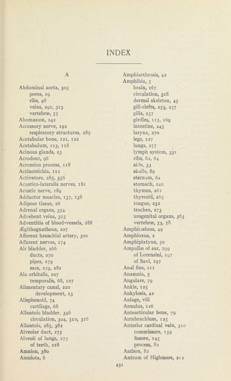 INDEX A Abdominal aorta, 303 pores, 19 ribs, 46 veins, 291, 313 vertebrae, 55 Abomasum, 242 Accessory nerve, 192 respiratory structures, 285 Acetabular bone, 121, 122 Acetabulum, 113, 118 Acinous glands, 23 Acrodont, 96 Acromion process, 118 Actinotrichia, 112 Activators, 285, 356 Acustico-lateralis nerves, 181 Acustic nerve, 189 Adductor muscles, 137, 138 Adipose tissue, 26 Adrenal organs, 354 Advehent veins, 315 Adventitia of blood-vessels, 288 /Egithognathous, 107 Afferent branchial artery, 300 Afferent nerves, 174 Air bladder, 266 ducts, 270 pipes, 279 sacs, 279, 281 Ala orbitalis, 107 temporalis, 68, 107 Alimentary canal, 220 development, 13 Alisphenoid, 74 cartilage, 68 Allantoic bladder, 346 circulation, 304, 310, 316 Allantois, 285, 382 Alveolar duct, 275 Alveoli of lungs, 275 of teeth, 228 Amnion, 380 Amniota, 6 Amphiarthrosis, 42 Amphibia, 5 brain, 167 circulation, 318 dermal skeleton, 45 gill-clefts, 253, 257 gills, 257 girdles, 115, 169 intestine, 245 larynx, 270 legs, 127 lungs, 277 lymph system, 331 ribs, 62, 64 skin, 33 skulls, 89 sternum, 64 stomach, 240 thymus, 262 thyreoid, 265 tongue, 232 trachea, 273 urogenital organs, 363 vertebrae, 53, 58 Amphicoelous, 49 Amphioxus, 2 Amphiplatyan, 50 Ampullae of ear, 199 of Lorenzini, 197 of Savi, 197 Anal fins, m Anamnia, 5 Angulare, 79 Ankle, 125 Ankylosis, 42 Anlage, viii Annulus, 126 Antearticular bone, 79 Antebrachium, 125 Anterior cardinal vein, 310 commissure, 159 fissure, 145 process, 82 Antlers, 82 Antrum of Highmore, 2r2 43i