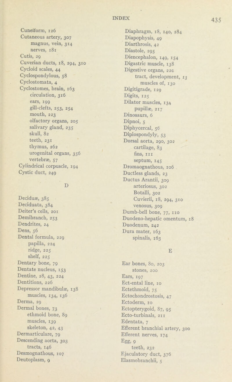 Cuneiform, 126 Cutaneous artery, 307 magnus, vein, 314 nerves, 181 Cutis, 29 Cuverian ducts, 18, 294, 310 Cycloid scales, 44 Cyclospondylous, 58 Cyclostomata, 4 Cyclostomes, brain, 163 circulation, 316 ears, 199 gill-clefts, 253, 254 mouth, 223 olfactory organs, 205 salivary gland, 235 skull, 82 teeth, 231 thymus, 262 urogenital organs, 356 vertebrae, 57 Cylindrical corpuscle, 194 Cystic duct, 249 D Deciduae, 385 Deciduata, 384 Deiter’s cells, 201 Demibranch, 253 Dendrites, 24 Dens, 56 Dental formula, 229 papilla, 224 ridge, 225 shelf, 225 Dentary bone, 79 Dentate nucleus, 153 Dentine, 28, 43, 224 Dentitions, 226 Depressor mandibulae, 138 muscles, 134, 136 Derma, 29 Dermal bones, 73 ethmoid bone, 89 muscles, 139 skeleton, 42, 43 Dermarticulare, 79 Descending aorta, 303 tracts, 146 Desmognathous, 107 Deutoplasm, 9 Diaphragm, 18, 140, 284 Diapophysis, 49 Diarthrosis, 42 Diastole, 295 Diencephalon, 149, 154 Digastric muscle, 138 Digestive organs, 22a tract, development, 13 muscles of, 130 Digitigrade, 129 Digits, 125 Dilator muscles, 134 pupillae, 217 Dinosaurs, 6 Dipnoi, s Diphycercal, 56 Diplospondyly, 53 Dorsal aorta, 290, 302 cartilage, 83 fins, hi septum, 145 Dromaognathous, 106 Ductless glands, 23 Ductus Arantii, 309 arteriosus, 302 Botalli, 302 Cuvierii, 18, 294, 310 venosus, 309 Dumb-bell bone, 77, no Duodeno-hepatic omentum, 18 Duodenum, 242 Dura mater, 163 spinalis, 163 E Ear bones, 80, 203 stones, 200 Ears, 197 Ect-ental line, 10 Ectethmoid, 75 Ectochondrostosis, 47 Ectoderm, 10 Ectopterygoid, 87, 95 Ecto-turbinals, 211 Edentata, 7 Efferent branchial artery, 300 Efferent nerves, 174 Egg, 9 teeth, 232 Ejaculatory duct, 376 Elasmobranchii, 5