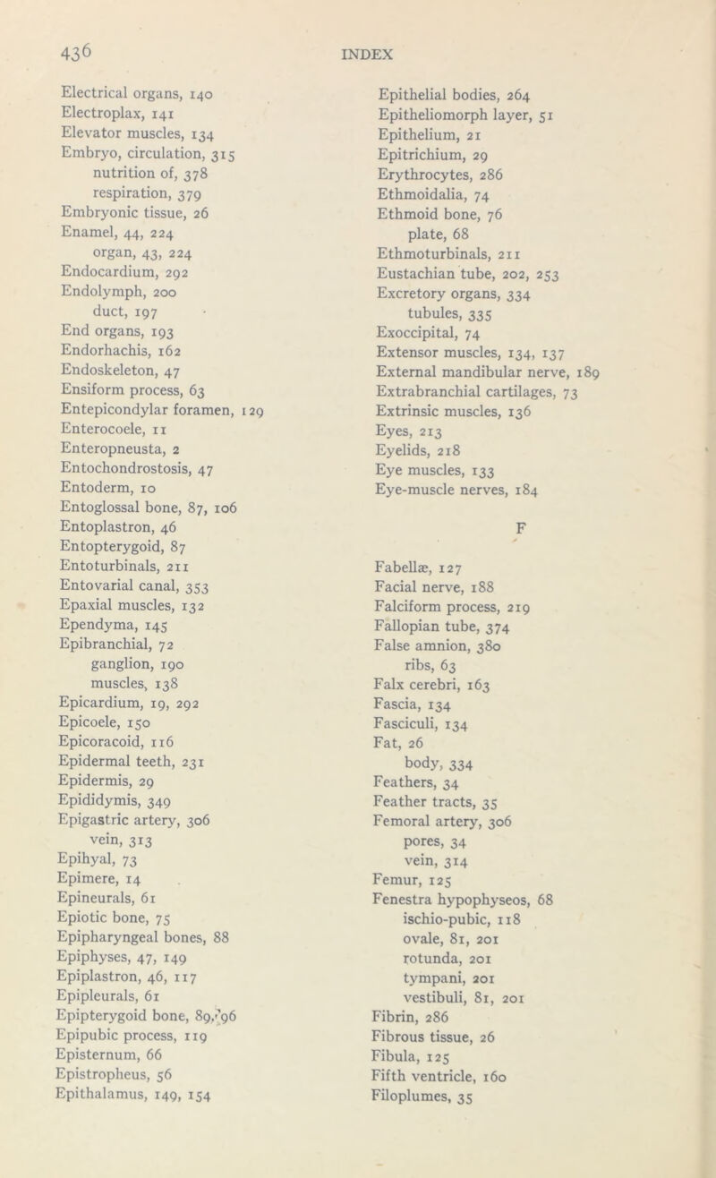 Electrical organs, 140 Electroplax, 141 Elevator muscles, 134 Embryo, circulation, 315 nutrition of, 378 respiration, 379 Embryonic tissue, 26 Enamel, 44, 224 organ, 43, 224 Endocardium, 292 Endolymph, 200 duct, 197 End organs, 193 Endorhachis, 162 Endoskeleton, 47 Ensiform process, 63 Entepicondylar foramen, 129 Enterocoele, n Enteropneusta, 2 Entochondrostosis, 47 Entoderm, 10 Entoglossal bone, 87, 106 Entoplastron, 46 Entopterygoid, 87 Entoturbinals, 211 Entovarial canal, 353 Epaxial muscles, 132 Ependyma, 145 Epibranchial, 72 ganglion, 190 muscles, 138 Epicardium, 19, 292 Epicoele, 150 Epicoracoid, 116 Epidermal teeth, 231 Epidermis, 29 Epididymis, 349 Epigastric artery, 306 vein, 3x3 Epihyal, 73 Epimere, 14 Epineurals, 61 Epiotic bone, 75 Epipharyngeal bones, 88 Epiphyses, 47, 149 Epiplastron, 46, 117 Epipleurals, 61 Epipterygoid bone, 89/96 Epipubic process, 119 Episternum, 66 Epistropheus, 56 Epithalamus, 149, 154 Epithelial bodies, 264 Epitheliomorph layer, 51 Epithelium, 21 Epitrichium, 29 Erythrocytes, 286 Ethmoidalia, 74 Ethmoid bone, 76 plate, 68 Ethmoturbinals, 211 Eustachian tube, 202, 253 Excretory organs, 334 tubules, 335 Exoccipital, 74 Extensor muscles, 134, 137 External mandibular nerve, 1 Extrabranchial cartilages, 73 Extrinsic muscles, 136 Eyes, 213 Eyelids, 218 Eye muscles, 133 Eye-muscle nerves, 184 F Fabellae, 127 Facial nerve, 188 Falciform process, 219 Fallopian tube, 374 False amnion, 380 ribs, 63 Falx cerebri, 163 Fascia, 134 Fasciculi, 134 Fat, 26 body, 334 Feathers, 34 Feather tracts, 35 Femoral artery, 306 pores, 34 vein, 314 Femur, 125 Fenestra hypophyseos, 68 ischio-pubic, 118 ovale, 81, 201 rotunda, 201 tympani, 201 vestibuli, 81, 201 Fibrin, 286 Fibrous tissue, 26 Fibula, 125 Fifth ventricle, 160 Filoplumes, 35