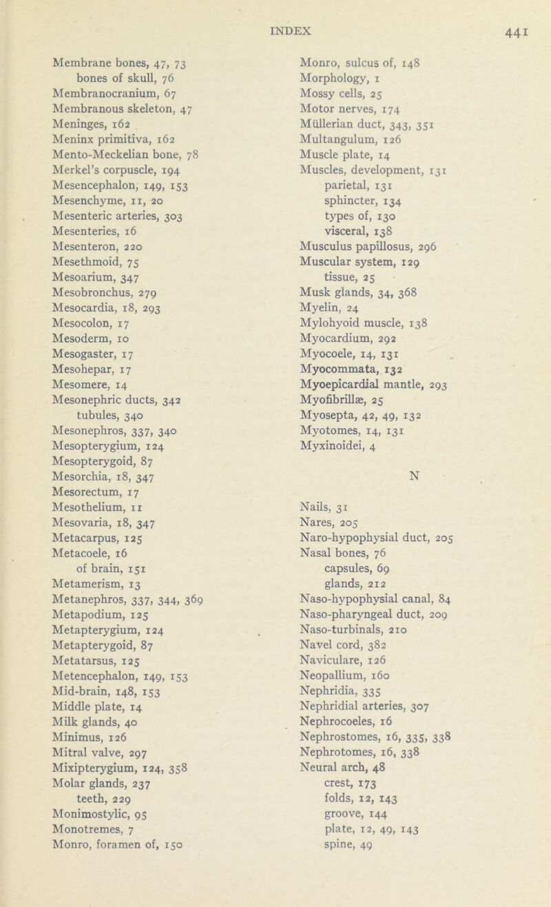 Membrane bones, 47, 73 bones of skull, 76 Membranocranium, 67 Membranous skeleton, 47 Meninges, 162 Meninx primitiva, 162 Mento-Meckelian bone, 78 Merkel’s corpuscle, 194 Mesencephalon, 149, 153 Mesenchyme, n, 20 Mesenteric arteries, 303 Mesenteries, 16 Mesenteron, 220 Mesethmoid, 75 Mesoarium, 347 Mesobronchus, 279 Mesocardia, 18, 293 Mesocolon, 17 Mesoderm, 10 Mesogaster, 17 Mesohepar, 17 Mesomere, 14 Mesonephric ducts, 342 tubules, 340 Mesonephros, 337, 340 Mesopterygium, 124 Mesopterygoid, 87 Mesorchia, 18, 347 Mesorectum, 17 Mesothelium, 11 Mesovaria, 18, 347 Metacarpus, 125 Metacoele, 16 of brain, 151 Metamerism, 13 Metanephros, 337, 344, 369 Metapodium, 125 Metapterygium, 124 Metapterygoid, 87 Metatarsus, 125 Metencephalon, 149, 153 Mid-brain, 148, 153 Middle plate, 14 Milk glands, 40 Minimus, 126 Mitral valve, 297 Mixipterygium, 124, 358 Molar glands, 237 teeth, 229 Monimostylic, 95 Monotremes, 7 Monro, foramen of, 150 Monro, sulcus of, 148 Morphology, 1 Mossy cells, 25 Motor nerves, 174 Mullerian duct, 343, 351 Multangulum, 126 Muscle plate, 14 Muscles, development, 131 parietal, 131 sphincter, 134 types of, 130 visceral, 138 Musculus papillosus, 296 Muscular system, 129 tissue, 25 Musk glands, 34, 368 Myelin, 24 Mylohyoid muscle, 138 Myocardium, 292 Myocoele, 14, 131 Myocommata, 132 Myoepicardial mantle, 293 Myofibrillae, 25 Myosepta, 42, 49, 132 Myotomes, 14, 131 Myxinoidei, 4 N Nails, 31 Nares, 205 Naro-hypophysial duct, 205 Nasal bones, 76 capsules, 69 glands, 212 Naso-hypophysial canal, 84 Naso-pharyngeal duct, 209 Naso-turbinals, 210 Navel cord, 382 Naviculare, 126 Neopallium, 160 Nephridia, 335 Nephridial arteries, 307 Nephrocoeles, 16 Nephrostomes, 16, 335, 338 Nephrotomes, 16, 338 Neural arch, 48 crest, 173 folds, 12, 143 groove, 144 plate, 12, 49, 143 spine, 49